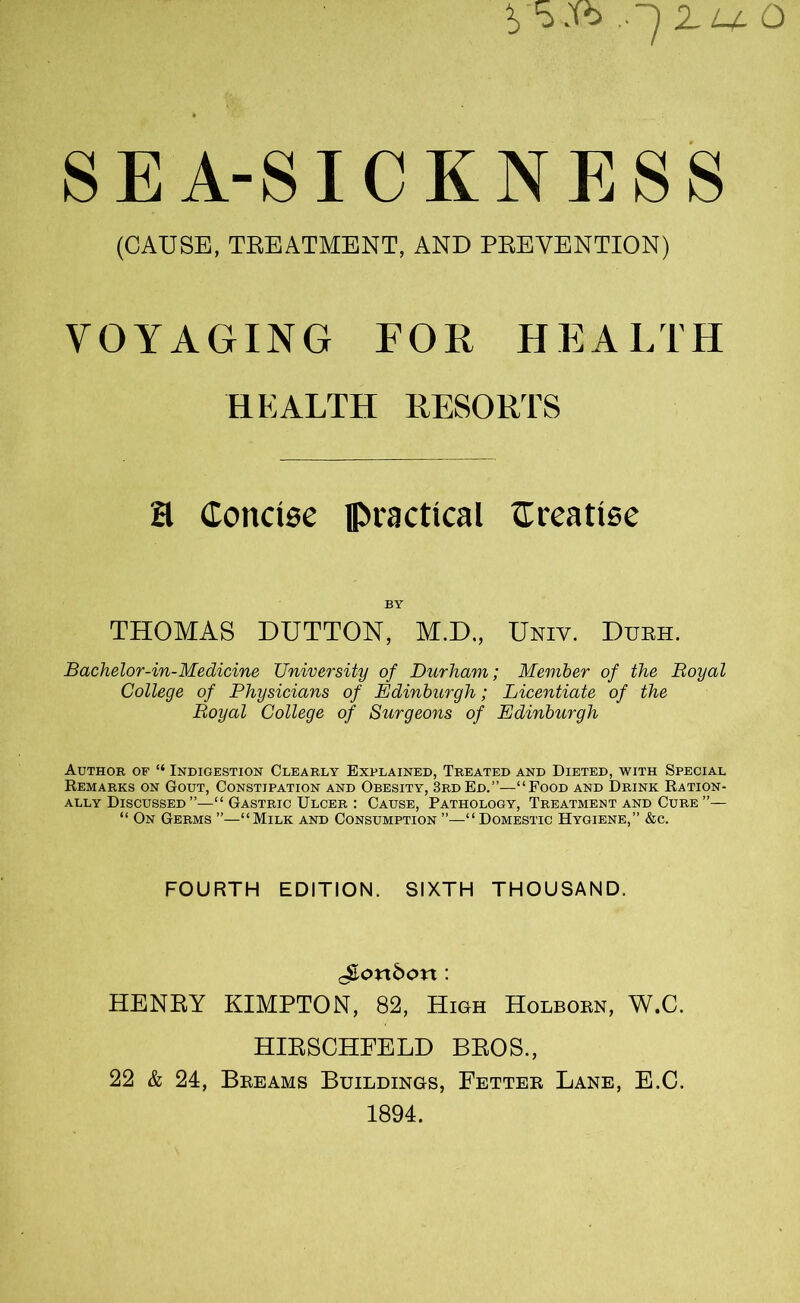 SEA-SICKNESS (CAUSE, TREATMENT, AND PREVENTION) VOYAGING FOR HEALTH HEALTH RESORTS H Concise practical Creatise BY THOMAS DUTTON, M.D., Uniy. Durh. Bachelor-in-Medicine University of Durham; Member of the Royal College of Physicians of Edinburgh; Licentiate of the Royal College of Surgeons of Edinburgh Author of “ Indigestion Clearly Explained, Treated and Dieted, with Special Remarks on Gout, Constipation and Obesity, 3rd Ed.”—“Food and Drink Ration- ally Discussed ”—“ Gastric Ulcer : Cause, Pathology, Treatment and Cure ”— “ On Germs ”—“Milk and Consumption ”—“Domestic Hygiene,” &c. FOURTH EDITION. SIXTH THOUSAND, ^ortdort: HENRY KIMPTON, 82, High Holborn, W.C. HIRSCHFELD BROS., 22 & 24, Breams Buildings, Fetter Lane, E.C. 1894.