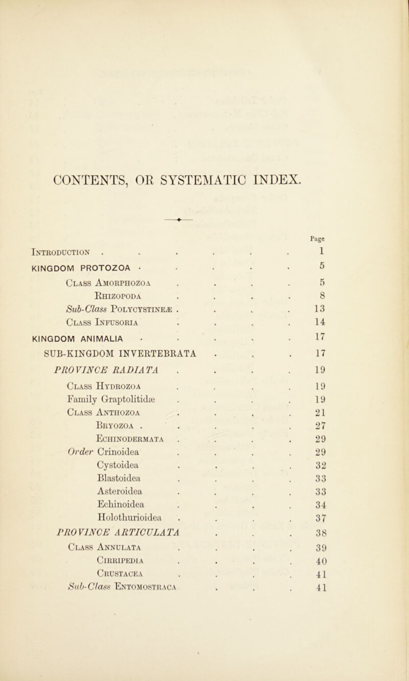 CONTENTS, OR SYSTEMATIC INDEX. Introduction . KINGDOM PROTOZOA • Class Amorphozoa Rhizopoda Sub-Class POLYCYSTINEiE . Class Infusoria KINGDOM ANIMALIA SUB-KINGDOM INVERTEBRATA PROVINCE RADI AT A Class Hydrozoa Family Graptolitidye Class Anthozoa Bryozoa . Echinodermata Order Crinoidea Cystoidea Blastoidea Asteroidea Echinoidea Holothurioidea PROVINCE ARTICULAR A Class Annulata Cirripedia Crustacea Sub-Class Entomostraca
