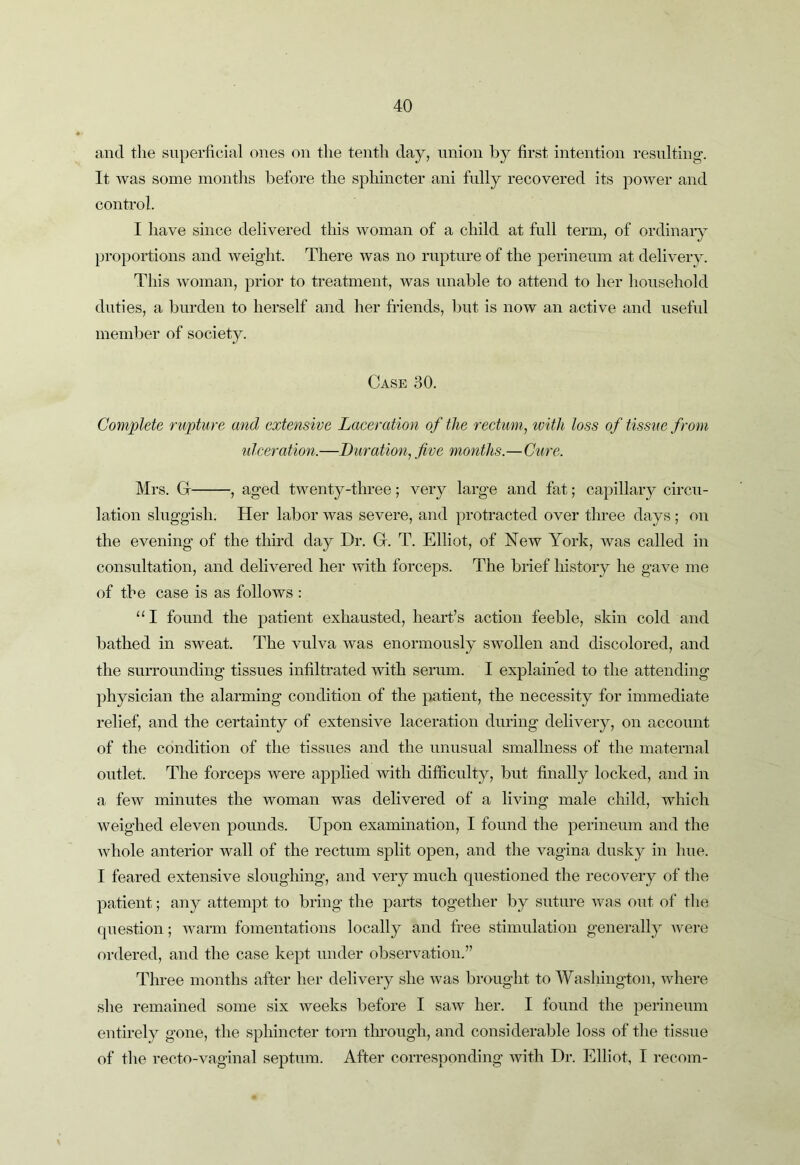 and the superficial ones on the tenth day, union by first intention residting-. It was some months before the sphincter ani fully recovered its power and control. I have since delivered this woman of a child at full term, of ordinary proportions and weight. There was no rupture of the perineum at delivery. This woman, prior to treatment, was unable to attend to her household duties, a burden to herself and her friends, but is now an active and usefVd member of society. Case 30. Complete rupture and extensive Laceration of the rectum, tvith loss of tissue from ulceration.—Duration, five months.—Cure. Mrs. G , aged twenty-three; very large and fat; capillary circu- lation sluggish. Her labor was severe, and protracted over three days ; on the evening of the third day Dr. G. T. Elliot, of New York, was called in consultation, and delivered her with forceps. The brief history he gave me of the case is as follows : “I found the patient exhausted, heart’s action feeble, skin cold and bathed in sweat. The vulva was enormously swollen and discolored, and the surrounding tissues infiltrated with serum. I explained to the attending physician the alarming condition of the patient, the necessity for immediate relief, and the certainty of extensive laceration during delivery, on account of the condition of the tissues and the unusual smallness of the maternal outlet. The forceps were applied mth difficulty, but finally locked, and in a few minutes the woman was delivered of a living male child, which weighed eleven pounds. Upon examination, I found the perineum and the whole anterior wall of the rectum split open, and the vagina dusky in hue. I feared extensive sloughing, and very much questioned the recovery of the patient; any attempt to bring the parts together by suture was out of the question; warm fomentations locally and free stimulation generally were ordered, and the case kept under observation.” Three months after her delivery she was brought to Washington, where she remained some six weeks before I saw her. I found the perineum entirely gone, the sphincter torn tlmough, and considerable loss of the tissue of the recto-vaginal septum. After corresponding with Dr. Elliot, I recoin-