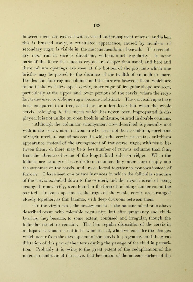 between them, are covered with a viscid and transparent mucus; and when this is brushed away, a reticulated appearance, caused by numbers of secondary rngse, is visible in the mucous membrane beneath. The second- ary rugae run in various directions, without much regularity. In some parts of the fossae the mucous crypts are deeper than usual, and here and there minute openings are seen at the bottom of the pits, into which fine bristles may be passed to the distance of the twelfth of an inch or more. Besides the four rugous columns and the furrows between them, which are found in the well-developed cervix, other rugae of irregular shape are seen, particularly at the upper and lower portions of the cervix, where the regu- lar, transverse, or oblique rugae become indistinct. The cervical rugae have been compared to a tree, a feather, or a fern-leaf; but when the whole cervix belonging to the uterus which has never been impregnated is dis- played, it is not unlike an open book in miniature, printed in double columns. ‘‘Although the columnar arrangement now described is generally met with in the cervix uteri in women who have not borne children, specimens of virgin uteri are sometimes seen in which the cervix presents a cribriform appearance, instead of the arrangement of transverse rugm, with fossae be- tAveen them; or there may be a less number of rngons columns than four, from the absence of some of the longitudinal sulci, or ridges. When the follicles are arranged in a cribriform manner, they enter more deeply into the structure of the cervix, and are collected together in pouches instead of furroAvs. I have seen one or tAvo instances in Avhich the follicular structure of the cervix extended doAvn to the os uteri, and the rugae, instead of being arranged transversely, were found in the form of radiating laminae round the os uteri. In some specimens, the rugae of the whole cervix are arranged closely together, as thin laminae, Avith deep divisions betAveen them. “In the Aurgin state, the arrangements of the mucous membrane above described occur with tolerable regularity; but after pregnancy and child- bearing, they become, to some extent, confused and irregular, though the follicular structure remains. The less regular dis^AOsition of the ceiunx in multiparous Avomen is not to be Avondered at, Avhen Ave consider the changes Avhich occur from the deAmlopment of the cervix in pregnancy, and the great dilatation of this part of the uterus during the passage of the child in parturi- tion. Probably it is oAving to the great extent of the reduplication of the mucous membrane of the cervix that laceration of the mucous surface of the