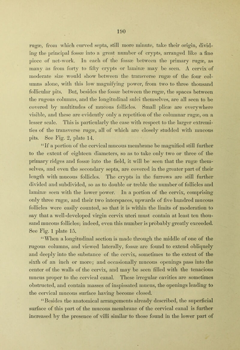 rugre, from wliicli curved septa, still more minute, take their origin, divid- ing the principal fossae into a great number of crypts, arranged like a fine piece of net-work. In each of the fossae between the primary rugae, as many as from forty to fifty crypts or laminae may be seen. A cervix of moderate size would show between the transverse rugae of the four col- umns alone, with this low magnifying power, from two to three thousand follicular pits. But, besides the fossae between the rugae, the spaces between the rugous columns, and the longitudinal sulci themselves, are all seen to be covered by multitudes of mucous follicles. Small plicae are everywhere visible, and these are evidently only a repetition of the columnar rugae, on a lesser scale. This is particularly the case with respect to the larger extremi- ties of the transverse rugae, all of which are closely studded with mucous pits. See Fig. 2, plate 14. ‘Af a portion of the cervical mucous membrane be magnified still further to the extent of eighteen diameters, so as to take only two or three of the primary ridges and fossae into the field, it will be seen that the rugae them- selves, and even the secondary septa, are covered in the greater part of their length with mucous follicles. The crypts in the fiuTOws are still further divided and subdivided, so as to double or treble the number of follicles and laminae seen with the lower power. In a portion of the cervix, comprising only three rugae, and their two interspaces, upwards of five hundred mucous follicles were easily counted, so that it is within the limits of moderation to say that a well-developed virgin cervix uteri must contain at least ten thou- sand mucous follicles; indeed, even this number is probably greatly exceeded. See Fig. 1 plate 15. “When a longitudinal section is made through the middle of one of the rugous columns, and viewed laterally, fossae are found to extend obliquely and deeply into the substance of the cervix, sometimes to the extent of the sixth of an inch or more; and occasionally mucous openings pass into the center of the walls of the cervix, and may be seen filled with the tenacious mucus proper to the cervical canal. These irregular cavities are sometimes obstructed, and contain masses of inspissated mucus, the openings leading to the cervical mucous surface having become closed. “Besides the anatomical arrangements already described, the superficial sm-face of this part of the mucous membrane of the cervical canal is further increased by the presence of villi similar to those found in the lower part of