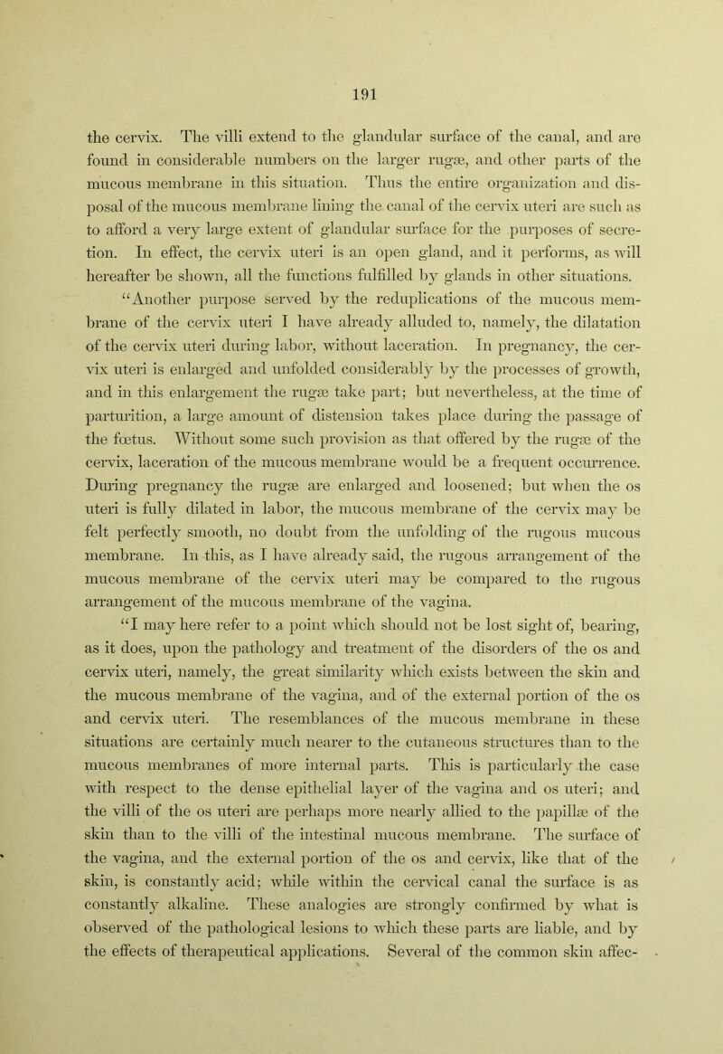the cervix. The villi extend to the g-landular surface of the canal, and are found in considerable numbers on the larger rugae, and other parts of the mucous membrane in this situation. Thus the entire organization and dis- posal of the mucous membrane lining the canal of the cervix uteri are such as to afford a very hirge extent of glandular surface for the purposes of secre- tion. In effect, the cervix uteri is an open gland, and it performs, as Avill hereafter be shown, all the functions fulfilled by glands in other situations. Another purpose served by the reduplications of the mucous mem- brane of the cervix uteri I have already alluded to, namely, the dilatation of the cervix uteri during labor, without laceration. In jjregnancy, the cer- vix uteri is enlarged and unfolded considerably by the processes of growth, and in this enlargement the rugae take part; but nevertheless, at the time of parturition, a large amount of distension takes place during the passage of the foetus. Without some such provision as that offered by the rugae of the cervix, laceration of the mucous membrane would be a frequent occurrence. Diu’ing pregnancy the rugae are enlarged and loosened; but when the os uteri is fully dilated in labor, the mucous membrane of the ceiudx may be felt perfectly smooth, no doubt from the unfolding of the rugous mucous membrane. In this, as I have already said, the rugous arrangement of the mucous membrane of the cervix uteri may be compared to the rugous arrangement of the mucous membrane of the vagina, ‘T may here refer to a point which should not be lost sight of, bearing, as it does, upon the pathology and treatment of the disorders of the os and cervix uteri, namely, the great similarity which exists between the skin and the mucous membrane of the vagina, and of the external portion of the os and cervix uteri. The resemblances of the mucous membrane in these situations are certainly much nearer to the cutaneous structures than to the mucous membranes of more internal parts. This is particularly the case with respect to the dense epithelial layer of the vagina and os uteri; and the villi of the os uteri are perhaps more nearly allied to the papillae of the skin than to the villi of the intestinal mucous membrane. The surface of the vagina, and the external portion of the os and cervix, like that of the skin, is constantly acid; while within the cervical canal the surface is as constantly alkaline. These analogies are strongly confirmed by what is observed of the pathological lesions to which these parts are liable, and by the effects of therapeutical applications. Several of the common skin affec-
