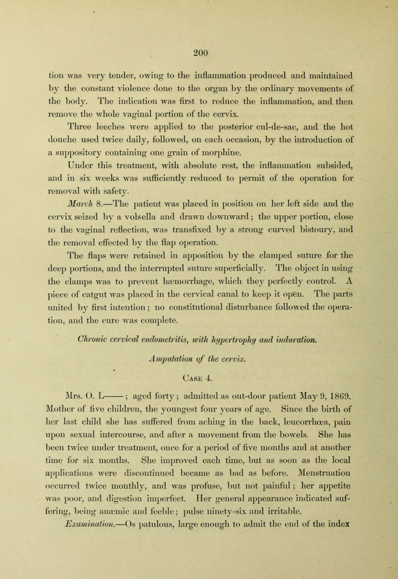 tion was very tender, owing to the inflammation produced and maintained by the constant violence done to the organ by the ordinary movements of the body. The indication was first to reduce the inflammation, and then remove the whole vaginal portion of the cervix. Three leeches were applied to the posterior cul-de-sac, and the hot douche used twice daily, followed, on each occasion, by the introduction of a suppository containing one grain of morphine. Under this treatment, with absolute rest, the inflammation subsided, and in six weeks was sufficiently reduced to permit of the operation for removal with safety. March 8.—The patient was placed in position on her left side and the cervix seized by a volsella and drawn downward; the upper portion, close to the vaginal reflection, was transfixed by a strong curved bistoury, and the removal effected by the flap operation. The flaps were retained in apposition by the clamped suture for the deep portions, and the interrupted suture superficially. The object in using the clamps was to prevent hsemorrhage, which they perfectly control. A piece of catgut was placed in the cervical canal to keep it open. The parts united by first intention ; no constitutional disturbance followed the opera- tion, and the cure was complete. Chronic cervical endometritis^ with hypertrophy and induration. Amputation of the cervix. Case 4. Mrs. 0. L ; aged fort}^; admitted as out-door patient May 9, 1869. Mother of five children, the youngest four years of age. Since the birth of her last child she has suffered from aching in the back, leucorrhoea, pain upon sexual intercourse, and after a movement from the bowels. She has been twice under treatment, once for a period of five months and at another time for six months. She improved each time, but as soon as the local applications were discontinued became as bad as before. Menstruation occurred twice monthly, and was profuse, but not painful; her appetite was })Oor, and digestion imperfect. Her general appearance indicated suf- fering, being anmniic and feeble ; pulse ninety-six and irritable. Exaiuination.—Os patulous, large enough to admit the end of the index