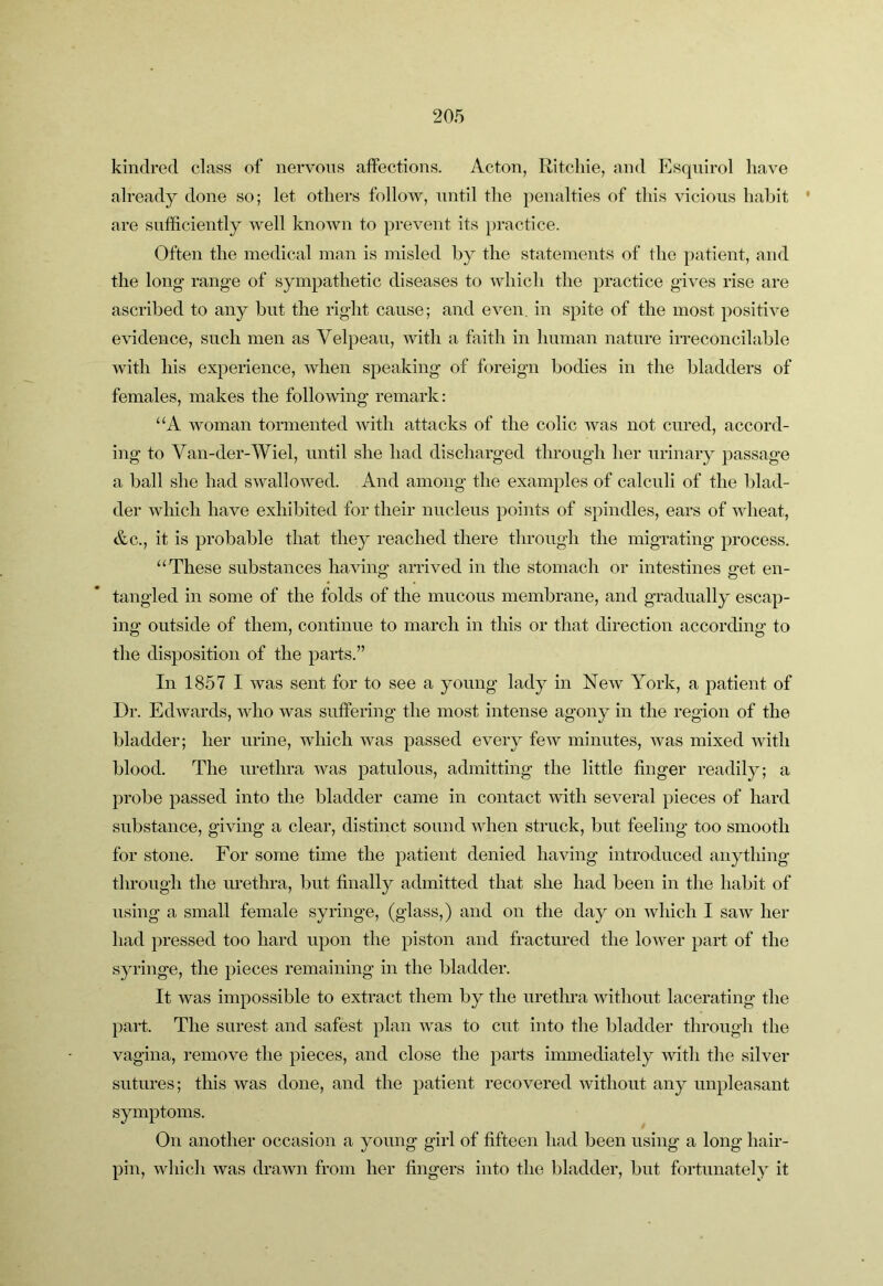 kindred class of nervons affections. Acton, Ritcliie, and Esqnirol have already done so; let others follow, until the penalties of this vicious hahit * are sufficiently well known to prevent its practice. Often the medical man is misled by the statements of the patient, and the long range of sympathetic diseases to which the practice gives rise are ascribed to any but the right cause; and even, in spite of the most positive evidence, such men as Velpeau, with a faith in human nature irreconcilable with his experience, when speaking of foreign bodies in the bladders of females, makes the following remark: “A woman tormented with attacks of the colic was not cured, accord- ing to Van-der-Wiel, until she had discharged through her urinary passage a ball she had swallowed. And among the examples of calculi of the blad- der which have exhibited for their nucleus points of spindles, ears of wheat, &c., it is probable that they reached there through the migrating process. ‘‘These substances having arrived in the stomach or intestines get en- tangled in some of the folds of the mucous membrane, and gradually escap- ing outside of them, continue to march in this or that direction according to the disposition of the parts.” In 1857 I was sent for to see a young lady in Noav York, a patient of Dr. Edwards, Avho was suffering the most intense agony in the region of the bladder; her urine, which was passed every feAv minutes, Avas mixed Avith blood. The urethra was patulous, admitting the little finger readily; a probe passed into the bladder came in contact Avith several pieces of hard substance, giAung a clear, distinct sound Avhen struck, but feeling too smooth for stone. For some time the patient denied having introduced anything through the luethra, but finally admitted that she had been in the habit of using a small female syringe, (glass,) and on the day on Avhich I saAv her had pressed too hard upon the piston and fractured the loAver part of the syringe, the pieces remaining in the bladder. It was impossible to extract them by the uretlua Avithout lacerating the part. The surest and safest plan Avas to cut into the bladder through the vagina, remove the pieces, and close the parts immediately Avith the silver sutures; this Avas done, and the patient recovered Avithont any unpleasant symptoms. On another occasion a young girl of fifteen had been using a long hair- pin, Avhich Avas drawn from her fingers into the bladder, but fortunately it