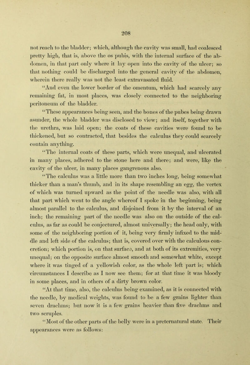 not reacli to the bladder; wliicli, altliong-li the cavity was small, had coalesced pretty hig-h, that is, above the os puhis, with the internal surface of the ab- domen, in that part only where it lay open into the cavity of the ulcer; so that nothing- covdd be discharg’ed into the general cavity of the abdomen, wherein there really was not the least extravasated fluid. “And even the lower border of the omentum, which had scarcely any remaining fat, in most places, was closely connected to the neighboring peritoneum of the bladder. “These appearances being seen, and the bones of the pubes being drawn asunder, the whole bladder was disclosed to view; and itself, together with the urethra, was laid open; the coats of these cavities were found to be thickened, but so contracted, that besides the calculus they could scarcely contain anything. “The internal coats of these parts, which were unequal, and ulcerated in many places, adhered to the stone here and there; and were, like the cavity of the ulcer, in many places gangrenous also. “The calculus was a little more than two inches long, being somewhat thicker than a man’s thumb, and in its shape resembling an egg, the vertex of which was turned upward as the point of the needle was also, with all that part which went to the angle whereof I spoke in the beginning, being almost parallel to the calculus, and disjoined from it by the interval of an inch; the remaining part of the needle was also on the outside of the cal- culus, as far as could be conjectured, almost universally; the head only, with some of the neighboring portion of it, being very finnly infixed to the mid- dle and left side of the calculus; that is, covered over with the calculous con- cretion; which portion is, on that surface, and at both of its extremities, very unequal; on the opposite surface almost smooth and somewhat white, except where it was tinged of a yellowish color, as the whole left part is; which circumstances I describe as I now see them; for at that time it was bloody in some places, and in others of a dirty brown color. “At that time, also, the calculus being examined, as it is connected with the needle, by medical weights, was found to be a few grains lighter than seven drachms; but now it is a few grains heavier than five drachms and two scruples. “Most of the other parts of the belly were in a preternatural state. Their ap})earances were as follows: