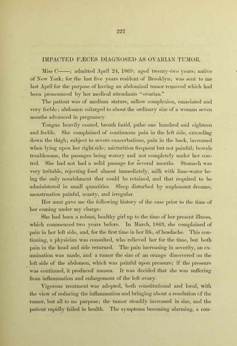 IMPACTED F^CES DIAGNOSED AS OVARIAN TUMOR. Miss C ; admitted April 24, 1869; aged tweiitj^-two years; native of New York; for the last five years resident of Brooklyn; was sent to me last April for the purpose of having an abdominal tumor removed, which had been pronounced by her medical attendants “ovarian.” The patient was of medium stature, sallow complexion, emaciated and very feeble; abdomen enlarged to about the ordinary size of a woman seven months advanced in pregnancy. Tongue heavily coated, breath foetid, pulse one hundred and eighteen and feeble. She complained of continuous pain in the left side, extending down the thigh; subject to severe exacerbations, pain in the back, increased when lying upon her right side; micturition frequent but not painful; bowels troublesome, the passages being watery and not completely under her con- trol. She had not had a solid passage for several months. Stomach was very irritable, rejecting food almost immediately, milk with lime-water be- ing the only nourishment that could be retained, and that required to be administered in small quantities. Sleep disturbed by unpleasant dreams; menstruation painful, scanty, and irregular. Her aunt gave me the following history of the case prior to the time of her coming under my charge: She had been a robust, healthy girl up to the time of her present illness, which commenced two years before. In March, 1869, she complained of pain in her left side, and, for the first time in her life, of headache. This con- tinuing, a physician was consulted, who relieved her for the time, but both pain in the head and side returned. The pain increasing in severity, an ex- amination was made, and a tumor the size of an orange discovered on the left side of the abdomen, which was painful upon pressure; if the pressure was continued, it produced nausea. It was decided that she was suffering* from inflaimnation and enlargement of the left ovary. Vigorous treatment was adopted, both constitutional and local, with the view of reducing the inflammation and bringing about a resolution of the tumor, but all to no pui*pose; the tumor steadily increased in size, and the patient rapidly failed in health. The symptoms becoming alarming, a con-