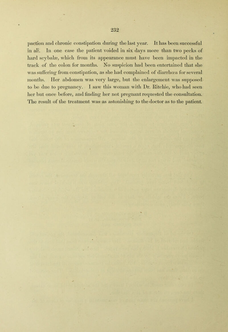 paction and cln-onic constipation during the last year. It has been successful in all. In one case the patient voided in six days more than two pecks of hard scybalie, wliich from its appearance must have been impacted in the track of the colon for months. No suspicion had been entertained that she was suffering from constipation, as she had complained of diarrhoea for several months. Her abdomen was very large, but the enlargement was supposed to be due to pregnancy. I saw this woman with Dr. Kitchie, who had seen her but once before, and finding her not pregnant requested the consultation. The result of the treatment was- as astonishing to the doctor as to the patient.