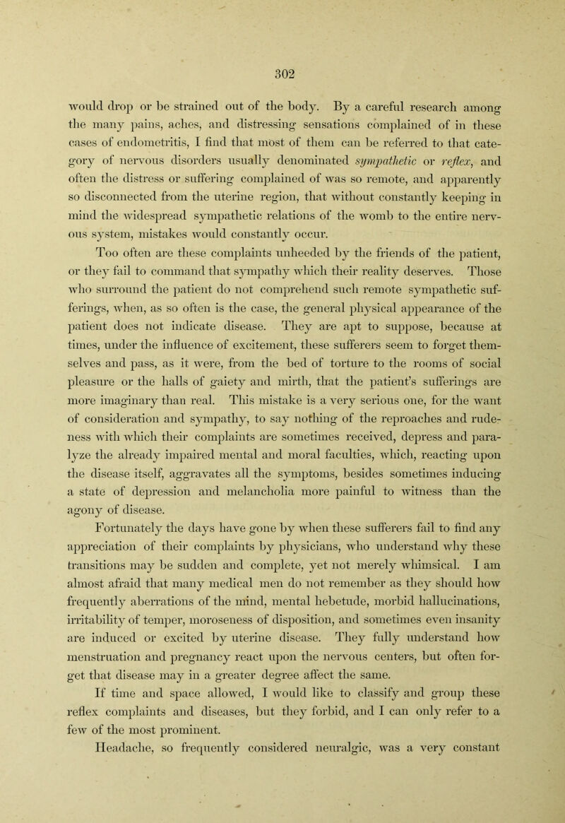would drop or l)e strained out of the body. By a careful research among the many })ains, aches, and distressing sensations complained of in these cases of endometritis, I find that most of them can be referred to that cate- gory of nervous disorders usually denominated sympathetic or reflex, and often the distress or suffering complained of was so remote, and apparently so disconnected from the uterine region, that without constantly keeping in mind the widespread sjunpathetic relations of the womb to the entire nerv- ous system, mistakes would constantly occur. Too often are these complaints unheeded by the friends of the patient, or they fail to command that sympathy Avhich their reality deserves. Those who surround the patient do not comprehend such remote sympathetic suf- ferings, when, as so often is the case, the general physical appearance of the patient does not indicate disease. They are apt to suppose, because at times, under the influence of excitement, these sufferers seem to forget them- selves and pass, as it were, from the bed of torture to the rooms of social pleasure or the halls of gaiety and mirth, that the patient’s sufferings are more imaginary than real. This mistake is a very serious one, for the want of consideration and sympathy, to say nothing of the reproaches and rude- ness with which their complaints are sometimes received, depress and para- lyze the already impaired mental and moral faculties, which, reacting upon the disease itself, aggravates all the symptoms, besides sometimes inducing a state of depression and melancholia more painful to witness than the agony of disease. Fortunately the days have gone by when these sufferers fail to find any appreciation of their complaints by physicians, who understand why these transitions may be sudden and complete, yet not merely whimsical. I am almost afraid that many medical men do not remember as they should how frequently aberrations of the mind, mental hebetude, morbid hallucinations, irritability of temper, moroseness of disposition, and sometimes even insanity are induced or excited by uterine disease. They fully understand how menstruation and pregnancy react upon the nervous centers, but often for- get that disease may in a greater degree affect the same. If time and space allowed, I would like to classify and group these reflex complaints and diseases, but they forbid, and I can only refer to a few of the most prominent. Headache, so frequently considered neuralgic, was a very constant