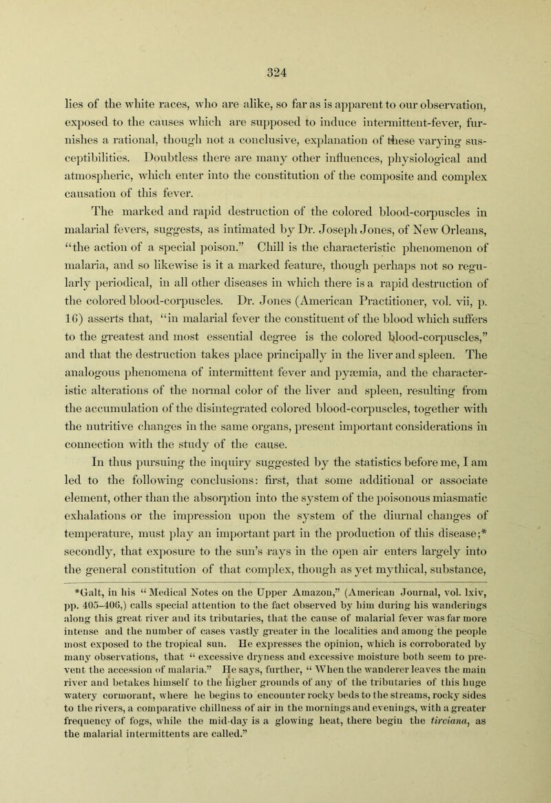 lies of the white races, who are alike, so far as is apparent to our observation, exposed to the causes which are supposed to induce iutenuitteut-fever, fur- nishes a rational, though not a conclusive, explanation of tliese varying sus- ceptibilities. Doubtless there are many other influences, physiological and atmospheric, which enter into the constitution of the composite and complex causation of tliis fever. The marked and rapid destruction of the colored blood-corpuscles in malarial fevers, suggests, as intimated by Dr. Joseph Jones, of New Orleans, ‘‘the action of a special poison.” Chill is the characteristic phenomenon of malaria, and so likewise is it a marked feature, though perhaps not so regu- larly periodical, in all other diseases in Avhich there is a rapid destruction of the colored blood-corpuscles. Dr. Jones (American Practitioner, vol. vii, p. 16) asserts that, “in malarial fever the constituent of the blood Avhich suffers to the greatest and most essential deg’ree is the colored blood-corpuscles,” and that the destruction takes place principally in the liver and spleen. The analogous phenomena of intermittent fever and pycemia, and the character- istic alterations of the normal color of the liver and spleen, resulting from the accumulation of the disintegrated colored blood-corpuscles, together with the nutritive changes in the same organs, present important considerations in connection with the study of the cause. In thus pursuing the inquiry suggested by the statistics before me, I am led to the folloAving conclusions: first, that some additional or associate element, other than the absorption into the system of the poisonous miasmatic exhalations or the impression upon the system of the diurnal changes of temperature, must play an important part in the production of this disease;* secondly, that exposure to the sun’s rays in the open air enters largely into the general constitution of that complex, though as yet mythical, substance, ♦Galt, in his “ Medical Notes on the Upper Amazon,” (American Journal, vol. Ixiv, pp. 405-400,) calls special attention to the fact observed by him during his wanderings along this great river and its tributaries, that the cause of malarial fever was far more intense and the number of cases Amstly greater in the localities and among the people most exposed to the tropical sun. He expresses the opinion, which is corroborated by many observations, that “ excessive dryness and excessive moisture both seem to pre- vent the accession of malaria.” He says, further, “ AVhen the wanderer leaves the main river and betakes himself to the higher grounds of any of the tributaries of this huge watery cormorant, where he begins to encounter rocky beds to the streams, rocky sides to the rivers, a comparative chillness of air in the mornings and evenings, with a greater frequency of fogs, while the mid-day is a glowing heat, there begin the Uremia, as the malarial intermitteuts are called.”