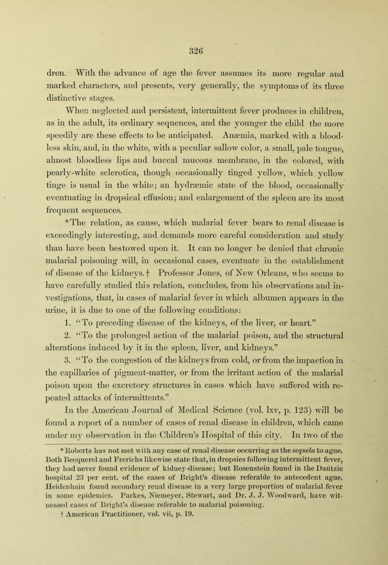 di’en. With the advance of age the fever assumes its more regular and marked characters, and presents, very generally, the symptoms of its three distinctive stages. When neglected and persistent, intermittent fever produces in children, as in the adult, its ordinary sequences, and the younger the child the more speedily are these effects to be anticipated. Ansemia, marked with a blood- less skin, and, in the white, with a peculiar sallow color, a small, pale tongue, almost bloodless lijDS and buccal mucous membrane, in the colored, mth pearly-wliite sclerotica, though occasionally tinged yellow, which yellow tinge is usual in the white; an hydi'semic state of the blood, occasionally eventuating in dropsical effusion; and enlargement of the spleen are its most frequent sequences. *Tlie relation, as cause, which malarial fever bears to renal disease is exceedingly interesting, and demands more careful consideration and study than have been bestowed upon it. It can no longer be denied that chronic malarial poisoning will, in occasional cases, eventuate in the establislnnent of disease of the kidneys, f Professor Jones, of New Orleans, who seems to have carefully studied this relation, concludes, from his observations and in- vestigations, that, in cases of malarial fever in which albumen appears in the urine, it is due to one of the following conditions: 1. ‘‘To preceding disease of the kidneys, of the liver, or heart.” 2. “To the prolonged action of the malarial poison, and the structural alterations induced by it in the spleen, liver, and kidneys.” 3. “To the congestion of the kidneys from cold, or from the impaction in the capillaries of pigment-matter, or from the irritant action of the malarial poison upon the excretory structures in cases wliich have suffered with re- peated attacks of intermittents.” In the American Journal of Medical Science (vol. Ixv, p. 123) will be found a report of a number of cases of renal disease in children, which came under my observation in the Children’s Hospital of this city. In two of the * Koberts has not met with auy case of reual disease occurring as the sequela to ague. Both Becquerel and Frerichs likewise state that, in dropsies following intermittent fever, they had never found evidence of kidney-disease; but Eosenstein found in theDaiitzic hospital 23 per cent, of the cases of Bright’s disease referable to antecedent ague. Heidenhain found secondary reual disease in a very large proportion of malarial fever in some epidemics. Parkes, Memeyer, Stewart, and Dr. J. J. Woodward, have wit- nessed cases of Bright’s disease referable to malarial poisoning, t American Practitioner, vol. vii, p. 19.