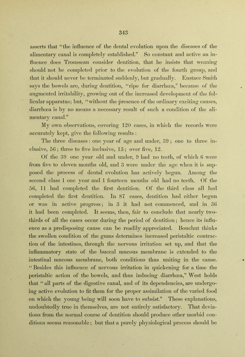 asserts that “the influence of the dental evolution upon the diseases of the alimentary canal is completely established.” So constant and active an in- fluence does Trousseau consider dentition, that he insists that weaning- should not be completed prior to the evolution of the fourth group, and that it should never be terminated suddenly, but gradually. Eustace Smith says the bowels are, during dentition, “ripe for diarrhoea,” because of the augmented irritability, growing out of the increased development of the fol- licular apparatus; but, “without the presence of the ordinary exciting causes, diarrhoea is by no means a necessary result of such a condition of the ali- mentary canal.” My own observations, covering 120 cases, in which the records were accurately kept, give the following results : The three diseases : one year of age and under, 39 ; one to three in- clusive, 5G ; three to five inclusive, 13 ; over five, 12. Of the 39 one year old and under, 9 had no teeth, of which G were from five to eleven months old, and 3 were under the age when it is sup- posed the process of dental evolution has actively begun. Among the second class 1 one year and 1 fourteen months old had no teeth. Of the 5G, 11 had completed the first dentition. Of the third class all land completed the first dentition. In 87 cases, dentition had either begun or was in active progress; in 3 it had not commenced, and in 3G it had been completed. It seems, then, fiiir to conclude that nearly two- tliirds of all the cases occur during the period of dentition; hence its influ- ence as a predisposing cause can be readily appreciated. Bouchut thinks the swollen condition of the gums determines increased peristaltic contrac- tion of the intestines, through the nervous irritation set up, and that the inflammatory state of the buccal mucous membrane is extended to the intestinal mucous membrane, both conditions thus uniting in the cause. “ Besides this influence of nervous irritation in quickening for a time the penstaltic action of the bowels, and thus inducing diarrhoea,” West holds that “all parts of the digestive canal, and of its dependencies,.are undergo- ing active evolution to fit them for the proper assimilation of the varied food on which the young being will soon have to subsist.” These explanations, undoubtedly true in themselves, are not entirely satisfactory. That devia- tions from the normal course of dentition should produce other morbid con- ditions seems reasonable ; but that a purely physiological process should be