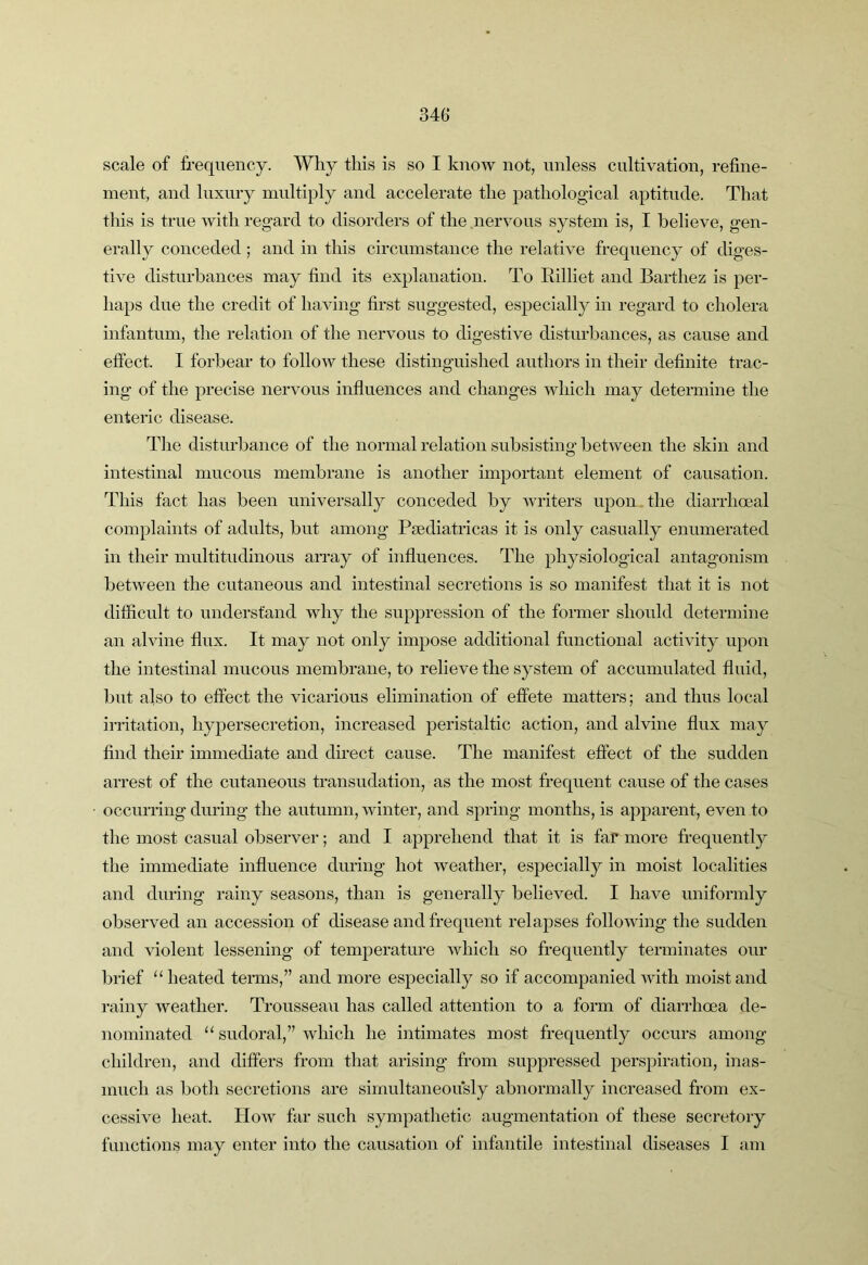 scale of frequency. Why this is so I knoAv not, unless cultivation, refine- ment, and luxury multiply and accelerate the pathological aptitude. That this is true with regard to disorders of the nervous system is, I believe, gen- erally conceded; and in this circumstance the relative frequency of diges- tive disturbances may find its explanation. To Eilliet and Barthez is per- haps due the credit of having first suggested, especially in regard to cholera infantum, the relation of the nervous to digestive disturbances, as cause and effect. I forbear to follow these distinguished authors in their definite trac- ing of the precise nervous influences and changes which may determine the enteric disease. Tlie disturbance of the normal relation subsisting between the skin and intestinal mucous membrane is another important element of causation. This fact has been universally conceded by writers upon the diarrhoeal complaints of adults, but among Pjediatricas it is only casually enumerated in their multitudinous array of influences. The physiological antagonism between the cutaneous and intestinal secretions is so manifest that it is not difficult to understand why the suppression of the former should determine an alvine flux. It may not only impose additional functional activity upon the intestinal mucous membrane, to relieve the system of accumulated fluid, but also to effect the vicarious elimination of effete matters; and thus local irritation, hypersecretion, increased peristaltic action, and alvine flux may find their immediate and direct cause. The manifest effect of the sudden arrest of the cutaneous transudation, as the most frequent cause of the cases occurring during the autumn, winter, and spring months, is apj)arent, even to the most casual observer; and I apprehend that it is far more frequently the immediate influence during hot weather, especially in moist localities and during rainy seasons, than is generally believed. I have uniformly observed an accession of disease and frequent relapses following the sudden and violent lessening of temperature which so frequently terminates our brief '‘heated terms,” and more especially so if accompanied with moist and rainy weather. Trousseau has called attention to a form of diarrhoea de- nominated  sudoral,” which he intimates most frequently occurs among children, and differs from that arising from suppressed perspiration, inas- much as both secretions are simultaneously abnormally increased from ex- cessive heat. How far such sympathetic augmentation of these secretory functions may enter into the causation of infantile intestinal diseases I am