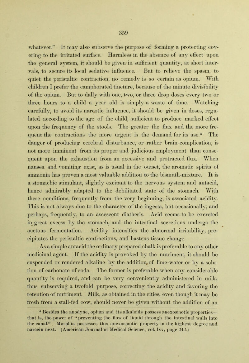 Avliatever.” It may also subserve the j)urpose of forming a protecting cov- ering to the imtated surface. Harmless in the absence of any effect upon the general system, it should be given in sufficient quantity, at short inter- vals, to secure its local sedative influence. But to relieve the spasm, to quiet the peristaltic contraction, no remedy is so certain as opium. With children I prefer the camphorated tincture, because of the minute divisibility of the opium. But to dally Avith one, tAvo, or three drop doses every tAvo or three hours to a child a year old is simply a Avaste of time. Watching carefully, to avoid its narcotic influence, it should be given in doses, regu- lated according to the age of the child, sufficient to produce marked effect upon the frequency of the stools. The greater the flux and the more fre- quent the contractions the more urgent is the demand for its use.* The danger of producing cerebral disturbance, or rather brain-complication, is not more imminent from its proper and judicious employment than conse- quent upon the exhaustion from an excessiA^e and protracted flux. When nausea and Ammiting exist, as is usual in the outset, the aromatic spirits of ammonia has proven a most valuable addition to the bismuth-mixture. It is a stomachic stimulant, slightly excitant to the nervous system and antacid, hence admirably adapted to the debilitated state of the stomach. With these conditions, frequently from the very beginning, is associated acidity. This is not alAvays due to the character of the ingesta, but occasionally, and perhaps, frequently, to an ascescent diathesis. Acid seems to be excreted in great excess by the stomach, and the intestinal secretions undergo the acetous fermentation. Acidity intensifies the abnormal irritability, pre- cipitates the peristaltic contractions, and hastens tissue-change. As a simple antacid the ordinary prepared chalk is preferable to any other medicinal agent. If the acidity is provoked by the nutriment, it should be suspended or rendered alkaline by the addition, of lime-Avater or by a solu- tion of carbonate of soda. The former is preferable Avhen any considerable quantity is required, and can be very coiiA-eniently administered in milk, thus subserAung a tAvofold purpose, correcting the acidity and faAmring the retention of nutriment. Milk, as obtained in the cities, even though it may be fresh from a stall-fed coav, should never be given Avithout the addition of an * Besides the anodyne, opium and its alkaloids possess anexosmotic properties— that is, the power of “ preA^enting the flow of liquid through the intestinal walls into the canal.” Morphia possesses this anexosmotic pioperty in the highest degree and narceiu next. (American Journal of Medical Science, vol. Ixv, page 2411.)