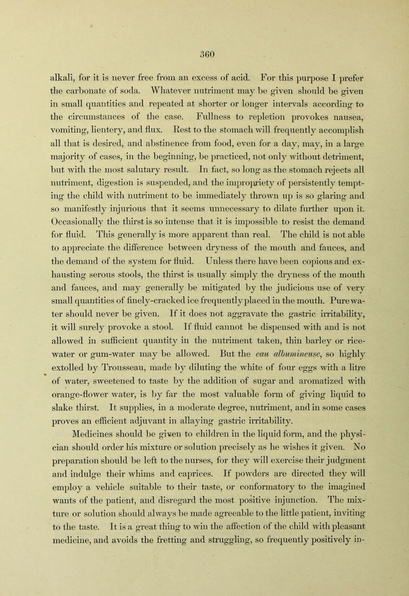 alkali, for it is never free from an excess of acid. For tins purpose I prefer the carbonate of soda. Whatever nutriment may be given should be given in small quantities and repeated at shorter or longer intervals according to the circumstances of the case. Fullness to repletion provokes nausea, vomiting, lientery, and flux. Rest to the stomach will frequently accomplish all that is desired, and abstinence from food, even for a day, may, in a large majority of cases, in the beginning, be practiced, not only without detriment, but with the most salutary result. In fact, so long as the stomach rejects all nutriment, digestion is suspended, and the impro}]a’iety of persistently tempt- ing the child with nutriment to be immediately throAvn up is so glaring and so manifestly injurious that it seems unnecessary to dilate further upon it. Occasionally the thirst is so intense that it is impossible to resist the demand for fluid. This generally is more apparent than real. The child is not able to appreciate the difference between dryness of the mouth and fauces, and the demand of the system for fluid. Unless there have been copious and ex- hausting serous stools, the thirst is usually simply the dryness of the mouth and fauces, and may generally be mitigated by the judicious use of very small quantities of finely-cracked ice frequently placed in the mouth. Pure wa- ter should never be given. If it does not aggravate the gastric irritability, it will surely provoke a stool. If fluid cannot be dispensed with and is not allowed in sufficient quantity in the nutriment taken, thin barley or rice- water or gum-water may be allowed. But the eau alhumineuse, so highly extolled by Trousseau, made by diluting the white of four eggs with a litre of water, sweetened to taste by the addition of sugar and aromatized Avith orange-flower water, is by far the most A^aluable form of giAung liquid to slake thirst. It supplies, in a moderate degree, nutriment, and in some cases proves an efficient adjuAmnt in allaying gastric irritability. Medicines should be given to children in the liquid form, and tlie physi- cian should order his mixture or solution precisely as he wishes it given. No preparation should be left to the nurses, for they will exercise their judgment and indulge their whims and caprices. If poAvders are directed they will employ a vehicle suitable to their taste, or conformatory to the imagined wants of the patient, and disregard the most positive injunction. The mix- ture or solution should abvays be made agreeable to the little patient, inviting to the taste. It is a great thing to aauii the affection of the child with pleasant medicine, and avoids the fretting and struggling, so frequently positively in-