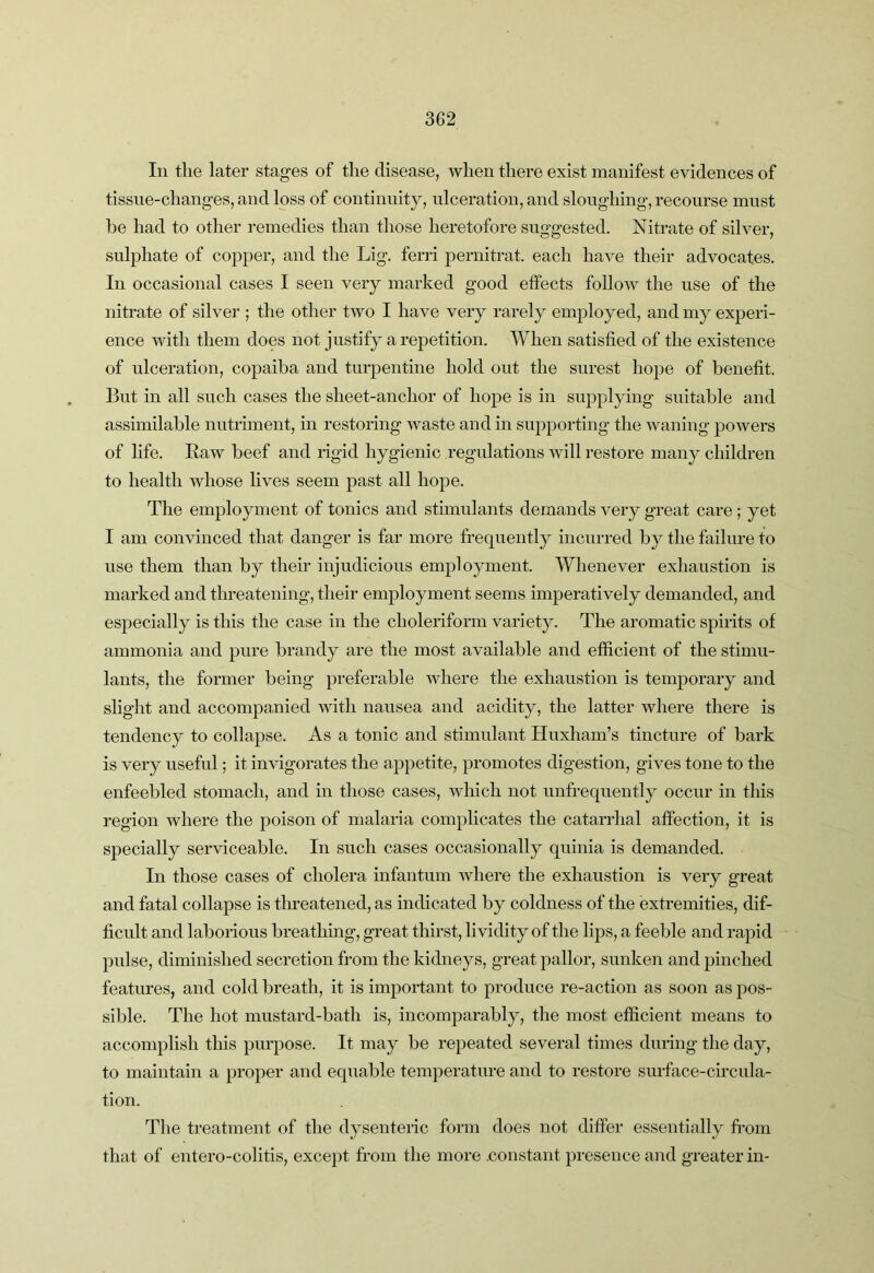 In the later stages of the disease, when there exist manifest evidences of tissue-changes, and loss of continuity, ulceration, and sloughing, recourse must he had to other remedies than those heretofore suggested. Nitrate of silver, sulphate of copper, and the Lig. ferri pernitrat. each have their advocates. In occasional cases I seen very marked good effects follow the use of the nitrate of silver ; the other two I have very rarely employed, and my experi- ence with them does not justify a repetition. When satisfied of the existence of ulceration, copaiba and turpentine hold out the surest hope of benefit. But in all such cases the sheet-anchor of hope is in supplying suitable and assimilable nutriment, in restoring waste and in supporting the waning powers of life. Raw beef and rigid hygienic regulations will restore many children to health whose lives seem past all hope. The employment of tonics and stimulants demands very great care ; yet I am convinced that danger is far more frequently incurred by the failure to use them than by their injudicious employment. Whenever exhaustion is marked and threatening, their employment seems imperatively demanded, and especially is this the case in the choleriform variety. The aromatic spirits of ammonia and pure brandy are the most available and efficient of the stimu- lants, the former being preferable where the exhaustion is temporary and slight and accompanied with nausea and acidity, the latter where there is tendency to collapse. As a tonic and stimulant Huxham’s tincture of bark is very useful; it invigorates the appetite, promotes digestion, gives tone to the enfeebled stomach, and in those cases, which not unfrequently occur in this region where the poison of malaria complicates the catarrhal affection, it is specially serviceable. In such cases occasionally quinia is demanded. In those cases of cholera infantum where the exhaustion is very great and fatal collapse is threatened, as indicated by coldness of the extremities, dif- ficult and laborious breathing, great thirst, lividity of the lips, a feeble and rapid pulse, diminished secretion from the kidneys, great pallor, sunken and pinched features, and cold breath, it is important to produce re-action as soon as jdos- sible. The hot mustard-bath is, incomparably, the most efficient means to accomplish this purpose. It may be repeated several times during the day, to maintain a proper and equable temperature and to restore surface-circula- tion. The treatment of the dysentenc form does not differ essentially from that of entero-colitis, except from the more .constant presence and greater in-