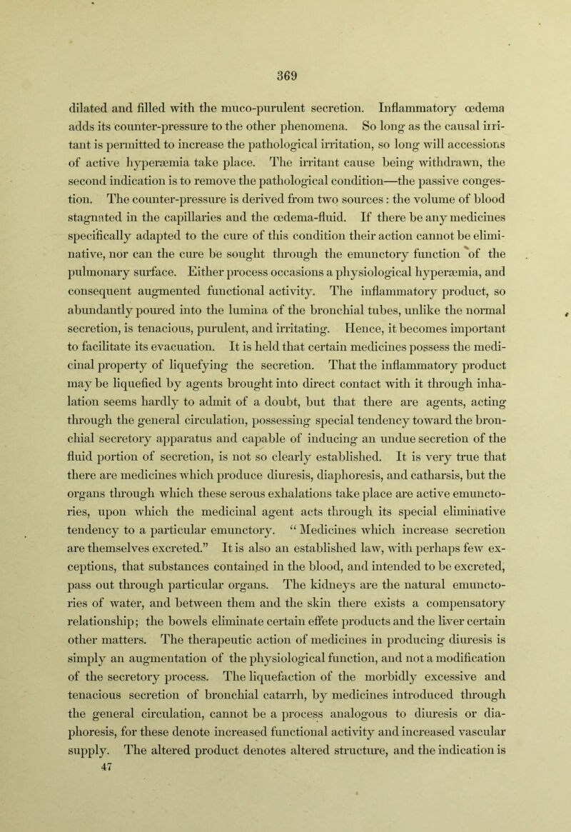 dilated and filled with the muco-purulent secretion. Inflammatoiy oedema adds its counter-pressm’e to the other phenomena. So long as the causal irri- tant is permitted to increase the pathological irritation, so long will accessions of active h^yersemia take place. The irritant cause being withdrawn, the second indication is to remove the pathological condition—the passive conges- tion. The counter-pressure is derived from two sources : the volume of blood stagnated in the capillaries and the oedema-fluid. If there be any medicines specifically adapted to the cure of this condition their action cannot be elimi- native, nor can the cure be sought through the emunctory function of the pulmonary surface. Either process occasions a physiological hypera3mia, and consequent augmented functional activity. The inflammatory product, so abundantly poured into the lumina of the bronchial tubes, unlike the normal secretion, is tenacious, purulent, and initating. Flence, it becomes important to facilitate its evacuation. It is held that certain medicines possess the medi- cinal property of liquefying the secretion. That the inflammatory product may be liquefied by agents brought into direct contact with it tlu’ough inha- lation seems hardly to admit of a doubt, but that there are agents, acting through the general circulation, possessing special tendency toward the bron- chial secretory apparatus and capable of inducing an undue secretion of the fluid portion of secretion, is not so clearly established. It is very true that there are medicines which produce diuresis, diaphoresis, and catharsis, but the organs through which these serous exhalations take place are active emuncto- ries, upon which the medicinal agent acts through its special eliminative tendency to a particular emunctory. “ Medicines which increase secretion are themselves excreted.” It is also an established law, with perhaps feAV ex- ceptions, that substances contained in the blood, and intended to be excreted, pass out thi’ough particular organs. The kidneys are the natural emuncto- ries of water, and between them and the skin there exists a compensatory relationship; the bowels eliminate certain effete products and the Ever certain other matters. The therapeutic action of medicines in producing diuresis is simply an augmentation of the physiological function, and not a modification of the secretory process. The liquefaction of the morbidly excessive and tenacious secretion of bronchial catarrh, by medicines introduced through the general circulation, cannot be a process analogous to diuresis or dia- phoresis, for these denote increased functional activity and increased vascular supply. The altered product denotes altered structure, and the indication is 47