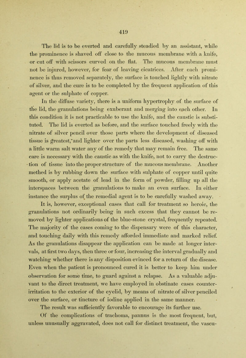 The lid is to be everted and carefully steadied by an assistant, while the prominence is shaved off close to the mucous membrane with a knife, or cut off with scissors curved on the flat. The mucous membrane must not be injured, however, for fear of leaving cicatrices. After each promi- nence is thus removed separately, the surface is touched lightly with nitrate of silver, and the cure is to be completed by the frequent application of this agent or the sulphate of copper. In the diffuse variety, there is a uniform hypertrophy of the surface of the lid, the granulations being exuberant and merging into e^ach other. In this condition it is not practicable to use the knife, and the caustic is substi- tuted. The lid is everted as before, and the surface touched freely with the nitrate of silver pencil over those parts where the development of diseased tissue is greatest,* and lighter over the parts less diseased, washing off with a little warm salt water any of the remedy that may remain free. The same care is necessary with the caustic as Avith the knife, not to carry the destruc- - tion of tissue into the proper structure of the mucous membrane. Another methed is by rubbing down the surface Avith sulphate of copper until quite smooth, or apply acetate of lead in the form of powder, filling up all the interspaces betAveen the granulations to make an even surface. In either instance the surplus of the remedial agent is to be carefully Avashed aAvay. It is, however, exceptional cases that call for treatment so heroic, the granulations not ordinarily being in such excess that they cannot be re- moved by lighter applications of the blue-stone crystal, frequently repeated. The majority of the cases coming to the dispensary Avere of this character, and touching daily with this remedy afforded immediate and marked relief. As the granulations disappear the application can be made at longer inter- vals, at first tAvo days, then three or four, increasing the inter\ml gradually and watching Avhether there is any disposition evinced for a return of the disease. Even when the patient is pronounced cured it is better to keep him under observation for some time, to guard against a relapse. As a valuable adju- vant to the direct treatment, we have employed in obstinate cases counter- irritation to the exterior of the eyelid, by means of nitrate of silver penciled over the surface, or tincture of iodine applied in the same manner. The result was sufficiently favorable to encourage its further use. Of the complications of trachoma, pannus is the most frequent, but, unless unusually aggravated, does not call for distinct treatment, the vascu-
