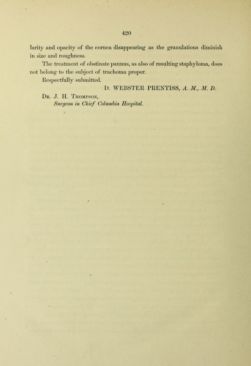 larity and opacity of the cornea disappearing as the granulations diminish in size and roughness. The treatment of obstinate pannus, as also of resulting staphyloma, does not belong to the subject of trachoma proper. Respectfully submitted. D. WEBSTER PRENTISS, A. M., M. D. De. J. H. Thompson, Surgeon in Chief Columbia Hospital.