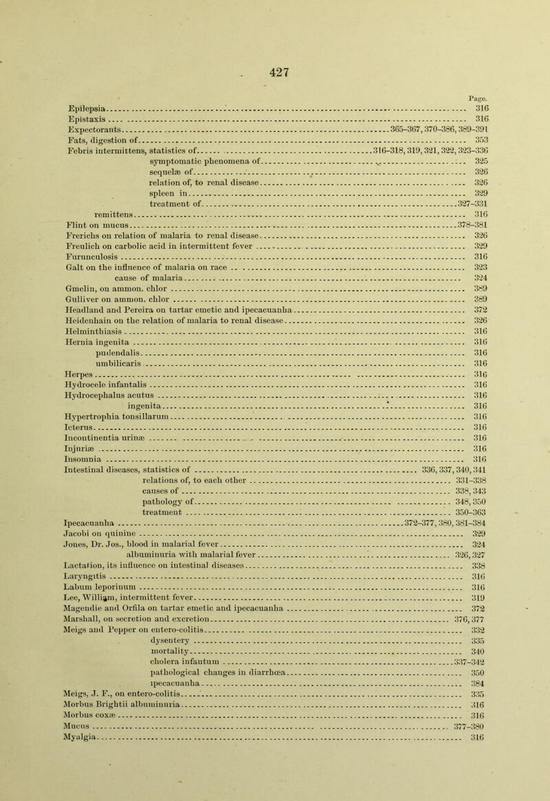 Epilepsia Epistaxis Expectorants Fats, digestion of Febris intermittens, statistics of symptomatic phenomena of seqneljB of relation of, to renal disease spleen in treatment of remittens Flint on mucus Frerichs on relation of malaria to renal disease Freulich on carbolic acid in intermittent fever Furunculosis Galt on the influence of malaria on race cause of malaria Gmelin, on ainmou. chlor Gulliver on ammon. chlor Headland and Pereira on tartar emetic and ipecacuanha Heideuhain on the relation of malaria to renal disease... Helminthiasis Hernia iugenita pudendalis umbilicaris Herpes Hydrocele infantalis Hydrocephalus acutus ingenita Hypertrophia tonsillarum .. Icterus Incontinentia urinse lujurise Insomnia Intestinal diseases, statistics of relations of, to each other causes of pathology of treatment Ipecacuanha Jacobi on quinine Jones, Dr. Jos., blood in malarial fever.. albuminuria with malarial fever Lactation, its influence on intestinal diseases Laryngitis Labnm leporinnm Lee, William, intermittent fever Magendie and Orfila on tartar emetic and ipecacuanha .. Marshall, on secretion and excretion Meigs and Pepper on eutero-colitis dysentery mortality cholera infantum pathological changes in diarrhoea.. ipecacuanha Meigs, J. F., on entero-colitis ' Morbus Brightii albuminuria Morbus coxie Mncns Myalgia Pago. 316 316 365-367,370-386,389-391 353 316-318,319,321,322,323-336 . ^. 325 326 326 329 327-331 316 378-381 326 329 316 323 324 389 389 372 326 316 316 316 316 316 316 .: 316 ...: 316 316 316 316 316 316 336,337,340,341 331-338 338,343 348,350 3.50-363 372-377,380,381-384 329 324 326,327 338 316 316 319 372 376,377 332 335 340 337-342 350 384 335 516 316 377-380 316