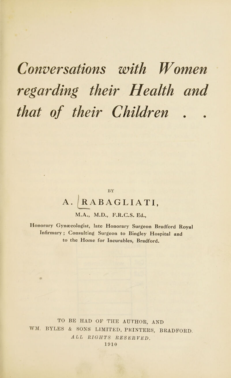 Conversations with Women regarding their Health and that of their Children . . BY A. RABAGLIATI, M.A., M.D., F.R.C.S. Ed., Honorary Gynaecologist, late Honorary Surgeon Bradford Royal Infirmary; Consulting Surgeon to Bingley Hospital and to the Home for Incurables, Bradford. TO BE HAD OF THE AUTHOR, AND WM. BYLES & SONS LIMITED, PRINTERS, BRADFORD. all rights reserved. 1910