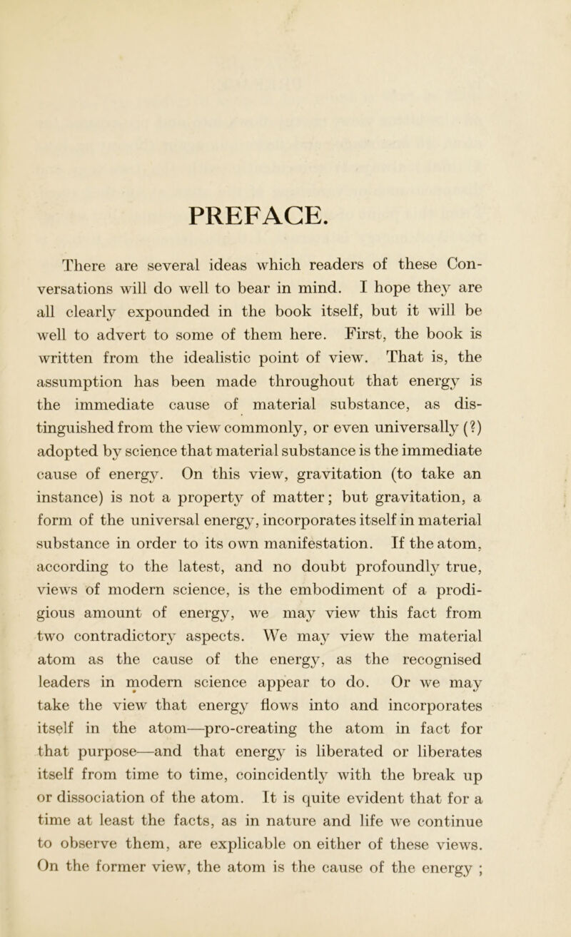 PREFACE. There are several ideas which readers of these Con- versations will do well to bear in mind. I hope they are all clearly expounded in the book itself, but it will be well to advert to some of them here. First, the book is written from the idealistic point of view. That is, the assumption has been made throughout that energy is the immediate cause of material substance, as dis- tinguished from the view commonly, or even universally (?) adopted by science that material substance is the immediate cause of energy. On this view, gravitation (to take an instance) is not a property of matter; but gravitation, a form of the universal energy, incorporates itself in material substance in order to its own manifestation. If the atom, according to the latest, and no doubt profoundly true, views of modern science, is the embodiment of a prodi- gious amount of energy, we may view this fact from two contradictory aspects. We may view the material atom as the cause of the energy, as the recognised leaders in modern science appear to do. Or we may take the view that energy flows into and incorporates itself in the atom—pro-creating the atom in fact for that purpose—and that energy is liberated or liberates itself from time to time, coincidently with the break up or dissociation of the atom. It is quite evident that for a time at least the facts, as in nature and life we continue to observe them, are explicable on either of these views. On the former view, the atom is the cause of the energy ;