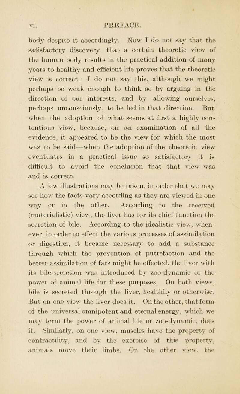 body despise it accordingly. Now I do not say that the satisfactory discovery that a certain theoretic view of the human body results in the practical addition of many years to healthy and efficient life proves that the theoretic view is correct. I do not say this, although we might perhaps be weak enough to think so by arguing in the direction of our interests, and by allowing ourselves, perhaps unconsciously, to be led in that direction. But when the adoption of what seems at first a highly con- tentious view, because, on an examination of all the evidence, it appeared to be the view for which the most was to be said—when the adoption of the theoretic view eventuates in a practical issue so satisfactory it is difficult to avoid the conclusion that that view was and is correct. A few illustrations may be taken, in order that we may see how the facts vary according as they are viewed in one way or in the other. According to the received (materialistic) view, the liver has for its chief function the secretion of bile. According to the idealistic view, when- ever, in order to effect the various processes of assimilation or digestion, it became necessary to add a substance through which the prevention of putrefaction and the better assimilation of fats might be effected, the liver with its bile-secretion was introduced by zoo-dynamic or the power of animal life for these purposes. On both views, bile is secreted through the liver, healthily or otherwise. But on one view the liver does it. On the other, that form of the universal omnipotent and eternal energy, which we may term the power of animal life or zoo-dynamic, does it. Similarly, on one view, muscles have the property of contractility, and by the exercise of this property, animals move their limbs. On the other view, the