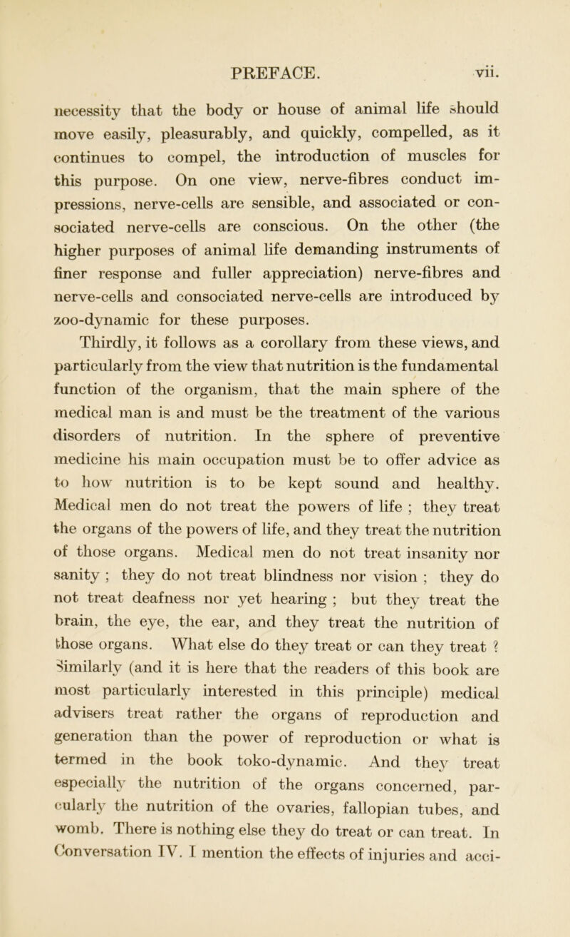 necessity that the body or house of animal life should move easily, pleasurably, and quickly, compelled, as it continues to compel, the introduction of muscles for this purpose. On one view, nerve-fibres conduct im- pressions, nerve-cells are sensible, and associated or con- sociated nerve-cells are conscious. On the other (the higher purposes of animal life demanding instruments of finer response and fuller appreciation) nerve-fibres and nerve-cells and consociated nerve-cells are introduced by zoo-dynamic for these purposes. Thirdly, it follows as a corollary from these views, and particularly from the view that nutrition is the fundamental function of the organism, that the main sphere of the medical man is and must be the treatment of the various disorders of nutrition. In the sphere of preventive medicine his main occupation must be to offer advice as to how nutrition is to be kept sound and healthy. Medical men do not treat the powers of life ; they treat the organs of the powers of life, and they treat the nutrition of those organs. Medical men do not treat insanity nor sanity ; they do not treat blindness nor vision ; they do not treat deafness nor yet hearing ; but they treat the brain, the eye, the ear, and they treat the nutrition of those organs. What else do they treat or can they treat ? Similarly (and it is here that the readers of this book are most particularly interested in this principle) medical advisers treat rather the organs of reproduction and generation than the power of reproduction or what is termed in the book toko-dynamic. And they treat especially the nutrition of the organs concerned, par- cularly the nutrition of the ovaries, fallopian tubes, and womb. There is nothing else they do treat or can treat. In ( conversation TV. I mention the effects of injuries and acci-