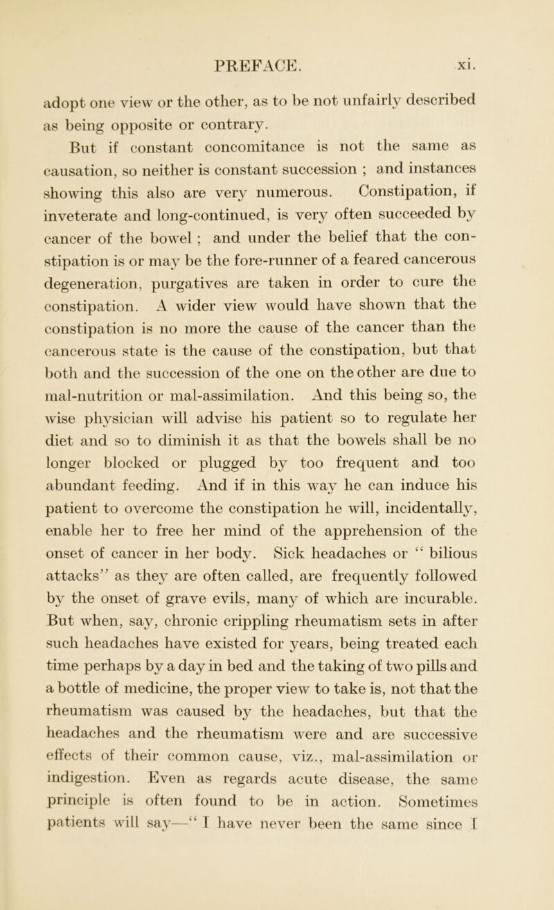 adopt one view or the other, to t)e not ~\ as being opposite or contrary. But if constant concomitance is not the same as causation, so neither is constant succession ; and instances showing this also are very numerous. Constipation, if inveterate and long-continued, is very often succeeded by cancer of the bowel ; and under the belief that the con- stipation is or may be the fore-runner of a feared cancerous degeneration, purgatives are taken in order to cure the constipation. A wider view would have shown that the constipation is no more the cause of the cancer than the cancerous state is the cause of the constipation, but that both and the succession of the one on the other are due to mal-nutrition or mal-assimilation. And this being so, the wise physician will advise his patient so to regulate her diet and so to diminish it as that the bowels shall be no longer blocked or plugged by too frequent and too abundant feeding. And if in this way he can induce his patient to overcome the constipation he will, incidentally, enable her to free her mind of the apprehension of the onset of cancer in her bodv. Sick headaches or “ bilious attacks as they are often called, are frequently followed by the onset of grave evils, many of which are incurable. But when, say, chronic crippling rheumatism sets in after such headaches have existed for years, being treated each time perhaps by a day in bed and the taking of two pills and a bottle of medicine, the proper view to take is, not that the rheumatism was caused by the headaches, but that the headaches and the rheumatism were and are successive effects of their common cause, viz., mal-assimilation or indigestion. Even as regards acute disease, the same principle is often found to be in action. Sometimes