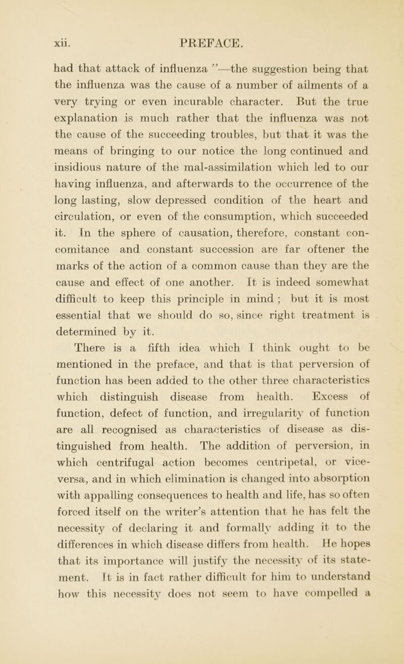 had that attack of influenza ”—the suggestion being that the influenza was the cause of a number of ailments of a very trying or even incurable character. But the true explanation is much rather that the influenza was not the cause of the succeeding troubles, but that it was the means of bringing to our notice the long continued and insidious nature of the mal-assimilation which led to our having influenza, and afterwards to the occurrence of the long lasting, slow depressed condition of the heart and circulation, or even of the consumption, w'hich succeeded it. In the sphere of causation, therefore, constant con- comitance and constant succession are far oftener the marks of the action of a common cause than they are the cause and effect of one another. It is indeed somewhat difficult to keep this principle in mind ; but it is most essential that we should do so, since right treatment is determined by it. There is a fifth idea which I think ought to be mentioned in the preface, and that is that perversion of function has been added to the other three characteristics which distinguish disease from health. Excess of function, defect of function, and irregularity of function are all recognised as characteristics of disease as dis- tinguished from health. The addition of perversion, in which centrifugal action becomes centripetal, or vice- versa, and in which elimination is changed into absorption with appalling consecjuences to health and life, has so often forced itself on the writer's attention that he has felt the necessity of declaring it and formally adding it to the differences in which disease differs from health. He hopes that its importance will justify the necessity of its state- ment. It is in fact rather difficult for him to understand how this necessity does not seem to have compelled a