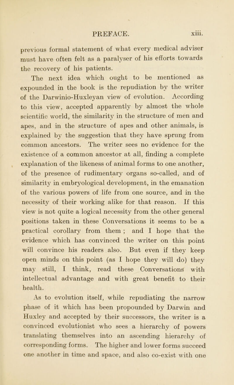 previous formal statement of what every medical adviser must have often felt as a paralyser of his efforts towards the recovery of his patients. The next idea which ought to be mentioned as expounded in the book is the repudiation by the writer of the Darwinio-Huxleyan view of evolution. According to this view, accepted apparently by almost the whole scientific world, the similarity in the structure of men and apes, and in the structure of apes and other animals, is explained by the suggestion that they have sprung from common ancestors. The writer sees no evidence for the existence of a common ancestor at all, finding a complete explanation of the likeness of animal forms to one another, of the presence of rudimentary organs so-called, and of similarity in embryological development, in the emanation of the various powers of life from one source, and in the necessity of their working alike for that reason. If this view is not quite a logical necessity from the other general positions taken in these Conversations it seems to be a practical corollary from them ; and I hope that the evidence which has convinced the writer on this point will convince his readers also. But even if they keep open minds on this point (as I hope they will do) they ma}' still, I think, read these Conversations with intellectual advantage and with great benefit to their health. As to evolution itself, while repudiating the narrow phase of it which has been propounded by Darwin and Huxley and accepted by their successors, the writer is a convinced evolutionist who sees a hierarchy of powers translating themselves into an ascending hierarchy of corresponding forms. The higher and lower forms succeed one another in time and space, and also co-exist with one