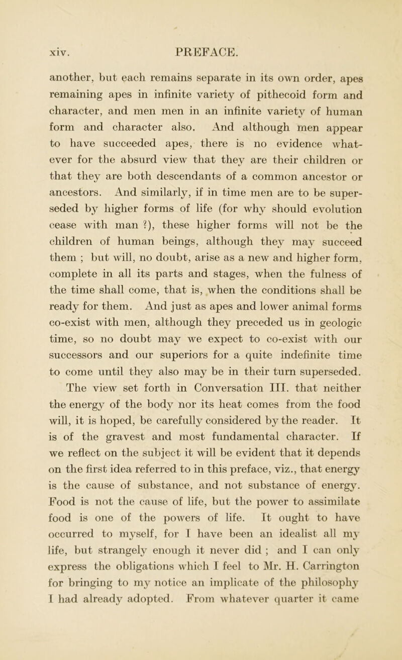 another, but each remains separate in its own order, apes remaining apes in infinite variety of pithecoid form and character, and men men in an infinite varietv of human form and character also. And although men appear to have succeeded apes, there is no evidence what- ever for the absurd view that they are their children or %/ that they are both descendants of a common ancestor or ancestors. And similarly, if in time men are to be super- seded by higher forms of life (for why should evolution cease with man ?), these higher forms will not be the children of human beings, although they may succeed them ; but will, no doubt, arise as a new and higher form, complete in all its parts and stages, when the fulness of the time shall come, that is, when the conditions shall be ready for them. And just as apes and lower animal forms co-exist with men, although they preceded us in geologic time, so no doubt may we expect to co-exist with our successors and our superiors for a quite indefinite time to come until they also may be in their turn superseded. The view set forth in Conversation III. that neither the energy of the body nor its heat comes from the food will, it is hoped, be carefully considered by the reader. It is of the gravest and most fundamental character. If we reflect on the subject it will be evident that it depends on the first idea referred to in this preface, viz., that energy is the cause of substance, and not substance of energy. Food is not the cause of life, but the power to assimilate food is one of the powers of life. It ought to have occurred to myself, for I have been an idealist all ni}T life, but strangely enough it never did ; and I can only express the obligations which I feel to Mr. H. Carrington for bringing to my notice an implicate of the philosophy I had already adopted. From whatever quarter it came