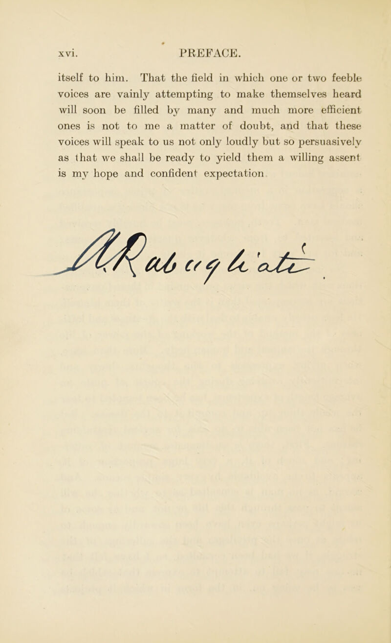 itself to him. That the field in which one or two feeble voices are vainly attempting to make themselves heard will soon be filled by many and much more efficient ones is not to me a matter of doubt, and that these voices will speak to us not only loudly but so persuasively as that we shall be ready to yield them a willing assent is my hope and confident expectation
