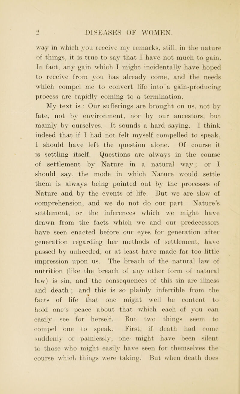 way in which you receive mv remarks, still, in the nature of things, it is true to say that I have not much to gain. Tn fact, any gain which I might incidentally have hoped to receive from you has already come, and the needs which compel me to convert life into a gain-producing process are rapidly coming to a termination. My text is : Our sufferings are brought on us, not bv fate, not bv environment, nor by our ancestors, but mainly by ourselves. It sounds a hard saying. I think indeed that if I had not felt myself compelled to speak, I should have left the question alone. Of course it is settling itself. Questions are always in the course of settlement bv Nature in a natural wav; or I should sav, the mode in which Nature would settle tJ ' them is always being pointed out by the processes of Nature and by the events of life. But we are slow of comprehension, and we do not do our part. Nature's settlement, or the inferences which we might have drawn from the facts which we and our predecessors have seen enacted before our eyes for generation after generation regarding her methods of settlement, have passed by unheeded, or at least have made far too little impression upon us. The breach of the natural law of nutrition (like the breach of any other form of natural law) is sin, and the consequences of this sin are illness and death ; and this is so plainly inferrible from the * facts of life that one might Avell be content to hold one’s peace about that which each of you can easily see for herself. But two things seem to compel one to speak. First, if death had come suddenly or painlessly, one might have been silent to those who might easily have seen for themselves the course which things were taking. But when death does