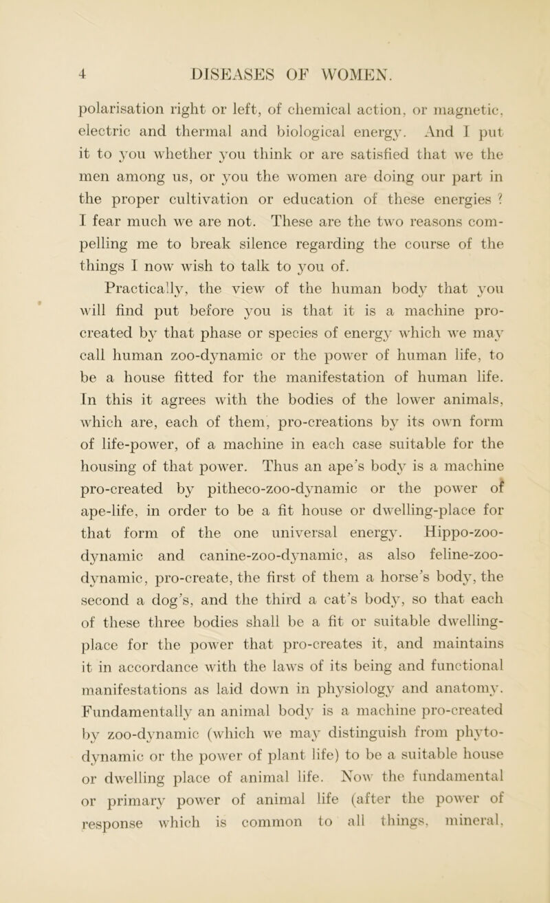 polarisation right or left, of chemical action, or magnetic, electric and thermal and biological energy. And I put it to you whether you think or are satisfied that we the men among us, or you the women are doing our part in the proper cultivation or education of these energies ? I fear much we are not. These are the two reasons com- pelling me to break silence regarding the course of the things I now wish to talk to you of. Practically, the view of the human body that you will find put before you is that it is a machine pro- created by that phase or species of energy which we may call human zoo-dynamic or the power of human life, to be a house fitted for the manifestation of human life. In this it agrees with the bodies of the lower animals, which are, each of them, pro-creations by its own form of life-power, of a machine in each case suitable for the housing of that power. Thus an ape's body is a machine pro-created by pitlieco-zoo-dynamic or the power of ape-life, in order to be a fit house or dwelling-place for that form of the one universal energy. Hippo-zoo- dynamic and canine-zoo-dynamic, as also feline-zoo- dynamic, pro-create, the first of them a horse's body, the second a dog's, and the third a cat's body, so that each of these three bodies shall be a fit or suitable dwelling- place for the power that pro-creates it, and maintains it in accordance with the laws of its being and functional manifestations as laid down in physiology and anatomy. Fundamentally an animal body is a machine pro-created by zoo-dynamic (which we may distinguish from phyto- dynamic or the power of plant life) to be a suitable house or dwelling place of animal life. Now the fundamental or primary power of animal life (after the power of response which is common to all things, mineral,