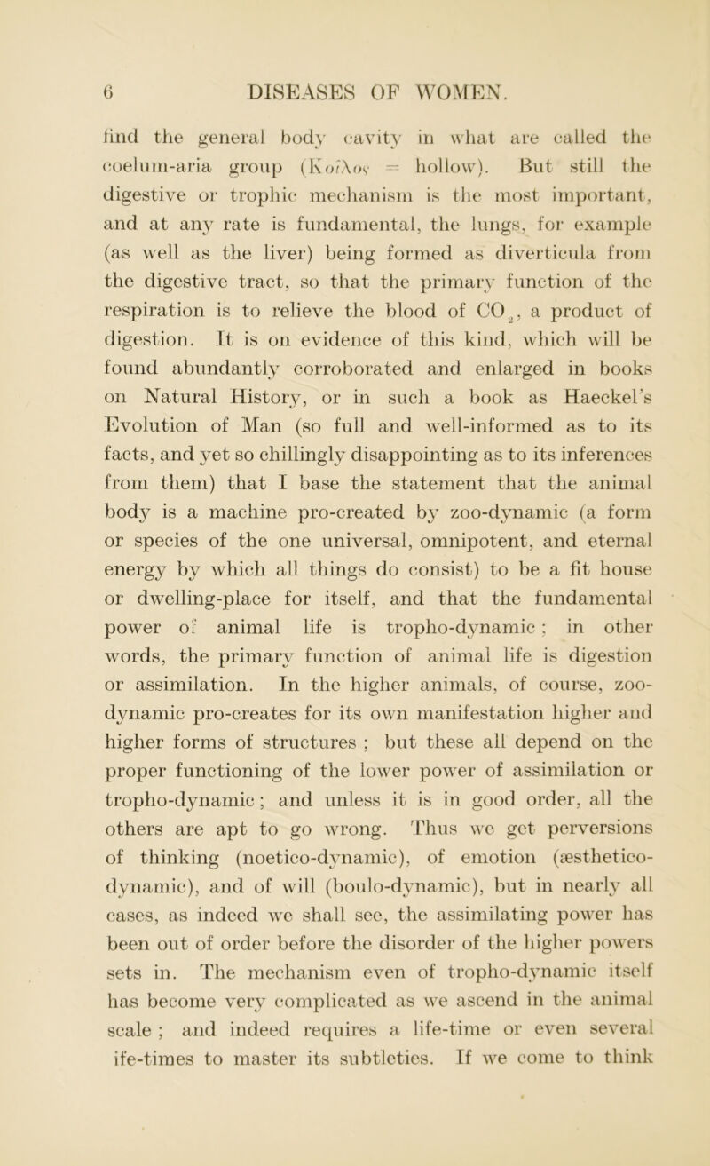 find the general body cavity in what are called the coelurn-aria group (KoFXoy = hollow). But still the digestive or trophic mechanism is the most important, and at any rate is fundamental, the lungs, for example (as well as the liver) being formed as diverticula from the digestive tract, so that the primary function of the respiration is to relieve the blood of CO.,, a product of digestion. It is on evidence of this kind, which will be found abundantly corroborated and enlarged in books on Natural History, or in such a book as Haeckel's Evolution of Man (so full and well-informed as to its facts, and yet so chillingly disappointing as to its inferences from them) that I base the statement that the animal bod}^ is a machine pro-created by zoo-dynamic (a form or species of the one universal, omnipotent, and eternal energy by which all things do consist) to be a fit house or dwelling-place for itself, and that the fundamental power 0£ animal life is tropho-dynamic ; in other words, the primary function of animal life is digestion or assimilation. In the higher animals, of course, zoo- dynamic pro-creates for its own manifestation higher and higher forms of structures ; but these all depend on the proper functioning of the lower power of assimilation or tropho-dynamic ; and unless it is in good order, all the others are apt to go wrong. Thus we get perversions of thinking (noetico-dynamic), of emotion (sesthetico- dynamic), and of will (boulo-dynamic), but in nearly all cases, as indeed we shall see, the assimilating power has been out of order before the disorder of the higher powers sets in. The mechanism even of tropho-dynamic itself has become very complicated as we ascend in the animal scale ; and indeed recpiires a life-time or even several ife-times to master its subtleties. If we come to think