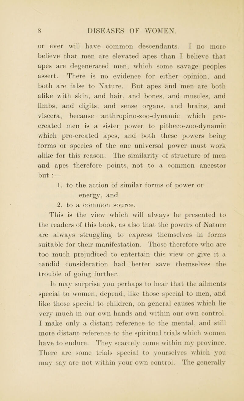 or ever will have common descendants. I no more believe that men are elevated apes than 1 believe that apes are degenerated men, which some savage peoples assert. There is no evidence for either opinion, and both are false to Nature. But apes and men are both alike with skin, and hair, and bones, and muscles, and limbs, and digits, and sense organs, and brains, and viscera, because anthropino-zoo-dynamic which pro- created men is a sister power to pitheco-zoo-dvnamic which pro-created apes, and both these powers being forms or species of the one universal power must work alike for this reason. The similaritv of structure of men and apes therefore points, not to a common ancestor but :— 1. to the action of similar forms of power or energy, and 2. to a common source. This is the view which will always be presented to the readers of this book, as also that the powers of Nature are always struggling to express themselves in forms suitable for their manifestation. Those therefore who are too much prejudiced to entertain this view or give it a candid consideration had better save themselves the trouble of going further. It may surprise you perhaps to hear that the ailments special to women, depend, like those special to men, and like those special to children, on general causes which lie verv much in our own hands and within our own control. c/ I make onlv a distant reference to the mental, and still more distant reference to the spiritual trials which women have to endure. They scarcely come within my province. There are some trials special to yourselves which you mav sav are not within vour own control. The generallv 4/ 4 C 4