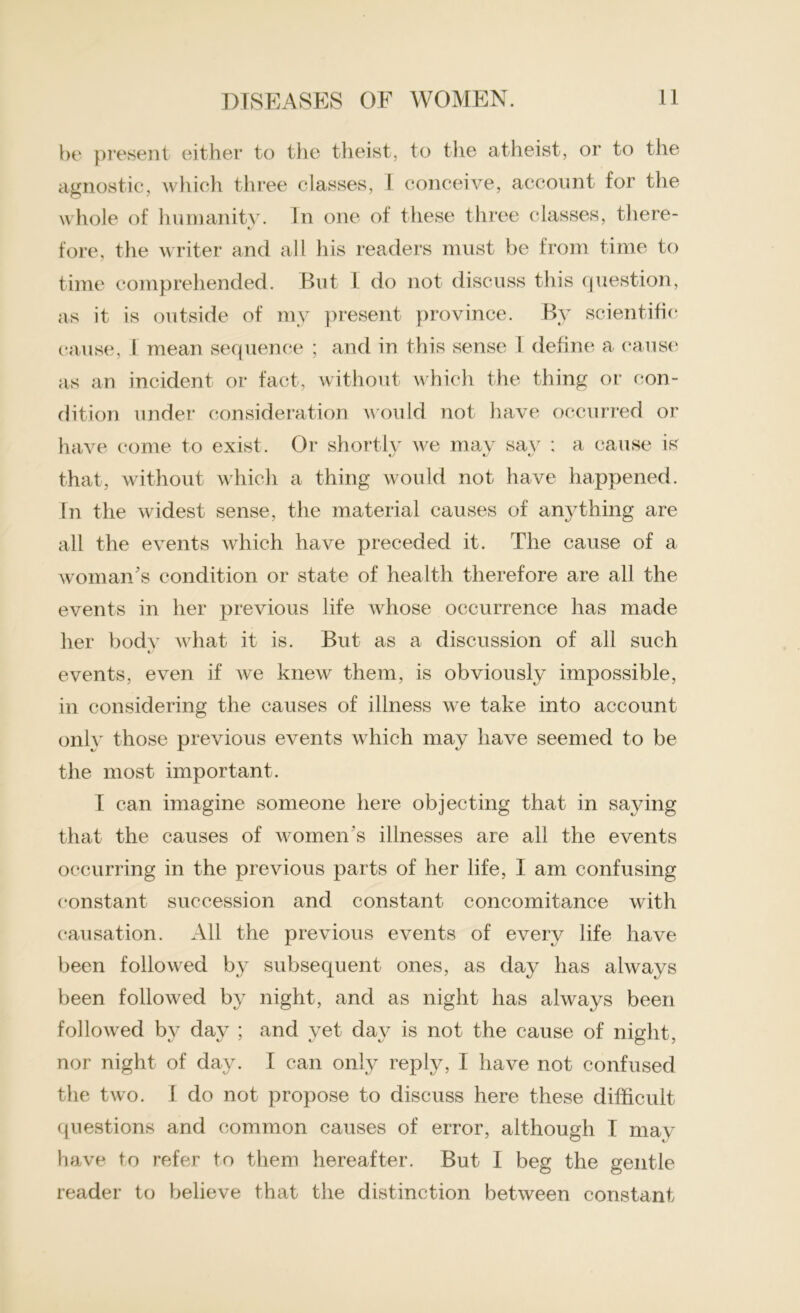 be present either to the theist, to the atheist, or to the agnostic, which three classes, I conceive, account for the whole of humanity. In one of these three classes, there- fore, the writer and all his readers must be from time to time comprehended. But I do not discuss this question, as it is outside of my present province. By scientific cause, I mean sequence ; and in this sense I define a cause as an incident or fact, without which the thing or con- dition under consideration would not have occurred or have come to exist. Or shortly we may say : a cause is that, without which a thing would not have happened. In the widest sense, the material causes of anything are all the events which have preceded it. The cause of a woman's condition or state of health therefore are all the events in her previous life Avhose occurrence has made her bodv what it is. But as a discussion of all such events, even if we knew them, is obviously impossible, in considering the causes of illness we take into account only those previous events which may have seemed to be the most important. I can imagine someone here objecting that in saying that the causes of women's illnesses are all the events occurring in the previous parts of her life, I am confusing constant succession and constant concomitance with causation. All the previous events of every life have been followed by subsequent ones, as day has always been followed by night, and as night has always been followed by day ; and yet day is not the cause of night, nor night of day. I can only reply, I have not confused the two. I do not propose to discuss here these difficult questions and common causes of error, although I may have to refer to them hereafter. But I beg the gentle reader to believe that the distinction between constant