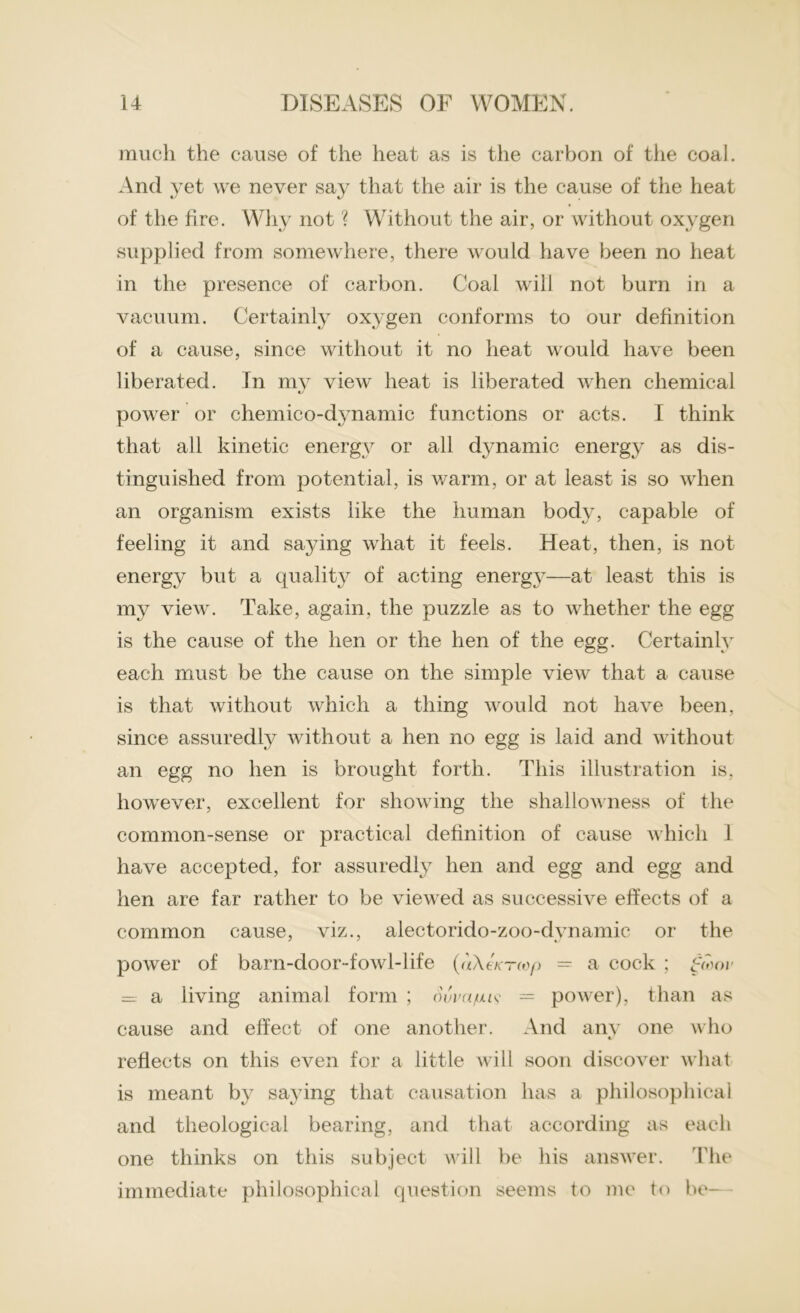 much the cause of the heat as is the carbon of the coal. And yet we never say that the air is the cause of the heat of the fire. Why not ? Without the air, or without oxygen supplied from somewhere, there would have been no heat in the presence of carbon. Coal will not burn in a vacuum. Certainly oxygen conforms to our definition of a cause, since without it no heat would have been liberated. In mv view heat is liberated when chemical */ power or chemico-dynamic functions or acts. I think that all kinetic energy or all dynamic energy as dis- tinguished from potential, is warm, or at least is so when an organism exists like the human body, capable of feeling it and saying what it feels. Heat, then, is not energy but a quality of acting energy—at least this is my view. Take, again, the puzzle as to whether the egg is the cause of the hen or the hen of the egg. Certainly each must be the cause on the simple view that a cause is that without which a thing would not have been, since assuredly without a hen no egg is laid and without an egg no hen is brought forth. This illustration is, however, excellent for showing the shallowness of the common-sense or practical definition of cause which i have accepted, for assuredly hen and egg and egg and hen are far rather to be viewed as successive effects of a common cause, viz., alectorido-zoo-dvnamie or the power of barn-door-fowl-life (uXeKrwp — a cock ; £wor a living animal form ; Suva/uu9 = power), than as cause and effect of one another. And any one who reflects on this even for a little will soon discover what is meant by saying that causation has a philosophical and theological bearing, and that according as each one thinks on this subject will be his answer. The immediate philosophical question seems to me to be—