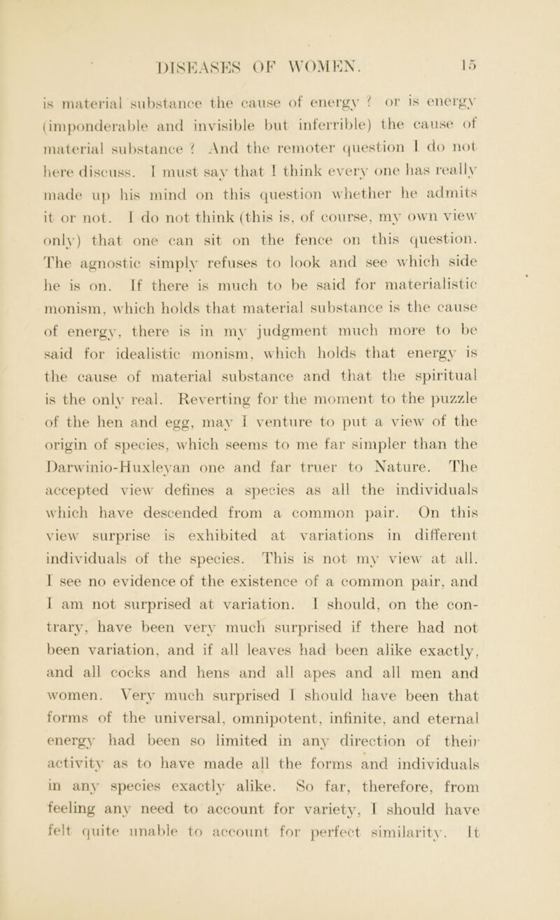 material substance ? And the remoter question I do not made up his mind on this question whether he admits only) that one can sit on the fence on this question. The agnostic simply refuses to look and see which side monism, which holds that material substance is the cause of energy, there is in my judgment much more to be said for idealistic monism, which holds that energy is the cause of material substance and that the spiritual is the only real. Reverting for the moment to the puzzle of the hen and egg, may I venture to put a view of the origin of species, which seems to me far simpler than the Rarwinio-Huxleyan one and far truer to Nature. The accepted view defines a species as all the individuals which have descended from a common pair. On this view surprise is exhibited at variations in different individuals of the species. This is not my view at all. 1 see no evidence of the existence of a common pair, and I am not surprised at variation. I should, on the con- trary, have been very much surprised if there had not been variation, and if all leaves had been alike exactly, and all cocks and hens and all apes and all men and women. Very much surprised I should have been that forms of the universal, omnipotent, infinite, and eternal energy had been so limited in any direction of their activity as to have made all the forms and individuals in any species exactly alike. So far, therefore, from feeling any need to account for variety, 1 should have felt quite unable to account for perfect similarity. It it or not. 1 do not think (this is, of course, my own view he is on. If there is much to be said for materialistic