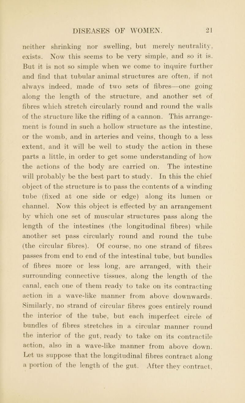 neither shrinking nor swelling, but merely neutrality, exists. Noav this seems to be very simple, and so it is. But it is not so simple when we come to inquire further and find that tubular animal structures are often, if not always indeed, made of two sets of fibres—one going along the length of the structure, and another set of fibres which stretch circularly round and round the walls of the structure like the rifling of a cannon. This arrange- ment is found in such a hollow structure as the intestine, or the womb, and in arteries and veins, though to a less extent, and it will be well to studv the action in these parts a little, in order to get some understanding of how the actions of the body are carried on. The intestine will probably be the best part to study. In this the chief object of the structure is to pass the contents of a winding tube (fixed at one side or edge) along its lumen or channel. Now this object is effected by an arrangement by which one set of muscular structures pass along the length of the intestines (the longitudinal fibres) while another set pass circularly round and round the tube (the circular fibres). Of course, no one strand of fibres passes from end to end of the intestinal tube, but bundles of fibres more or less long, are arranged, with their surrounding connective tissues, along the length of the canal, each one of them readv to take on its contracting action in a wave-like manner from above downwards. Similarly, no strand of circular fibres goes entirely round the interior of the tube, but each imperfect circle of bundles of fibres stretches in a circular manner round the interior of the gut, ready to take on its contractile action, also in a wave-like manner from above down. Let us suppose that the longitudinal fibres contract along a portion of the length of the gut. After they contract.