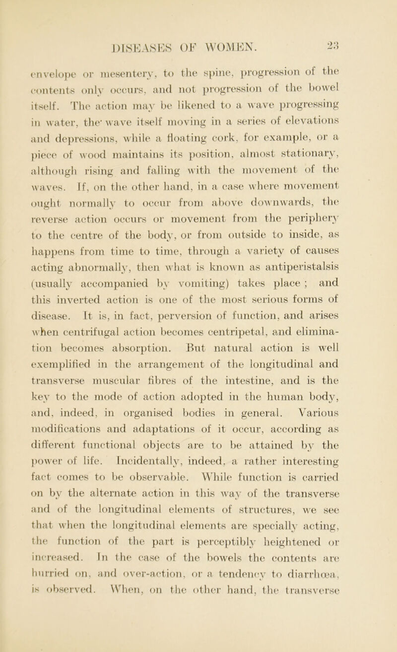 •>•> envelope or mesentery, to the spine, progression of the contents only occurs, and not progression of the bowel itself. The action may be likened to a wave progressing and depressions, while a floating cork, for example, or a piece of wood maintains its position, almost stationary, although rising and falling with the movement of the waves. If, on the other hand, in a case where movement ought normally to occur from above downwards, the reverse action occurs or movement from the periphery to the centre of the body, or from outside to inside, as happens from time to time, through a variety of causes acting abnormally, then what is known as antiperistalsis (usually accompanied by vomiting) takes place ; and this inverted action is one of the most serious forms of disease. It is, in fact, perversion of function, and arises when centrifugal action becomes centripetal, and elimina- tion becomes absorption. But natural action is well exemplified in the arrangement of the longitudinal and transverse muscular fibres of the intestine, and is the key to the mode of action adopted in the human body, and, indeed, in organised bodies in general. Various modifications and adaptations of it occur, according as different functional objects are to be attained bv the power of life. Incidentally, indeed, a rather interesting fact comes to be observable. While function is carried on bv the alternate action in this way of the transverse and of the longitudinal elements of structures, we see that when the longitudinal elements are specially acting, the function of the part is perceptibly heightened or increased. In the case of the bowels the contents are hurried on, and over-action, or a tendency to diarrhoea, is observed. When, on the other hand, the transverse