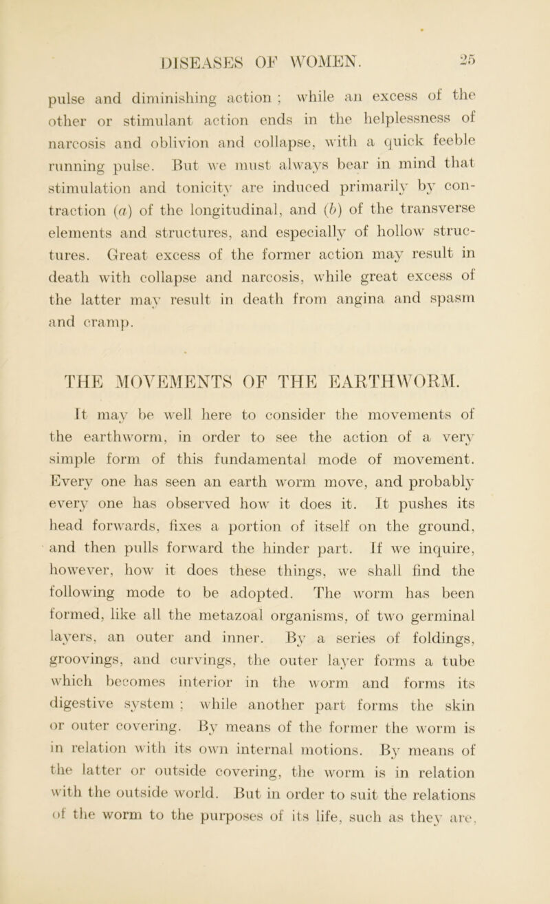 pulse and diminishing action ; while an excess of the other or stimulant action ends in the helplessness of narcosis and oblivion and collapse, with a quick feeble running pulse. But we must always bear in mind that stimulation and tonicity are induced primarily by con- traction (a) of the longitudinal, and (b) of the transverse elements and structures, and especially of hollow struc- tures. Great excess of the former action may result in death with collapse and narcosis, while great excess ol the latter may result in death from angina and spasm and cramp. THE MOVEMENTS OF THE EARTHWORM. It may be well here to consider the movements of i/ the earthworm, in order to see the action of a very simple form of this fundamental mode of movement. Every one has seen an earth worm move, and probably every one has observed how it does it. It pushes its head forwards, fixes a portion of itself on the ground, and then pulls forward the hinder part. If we inquire, however, how it does these things, we shall find the following mode to be adopted. The worm has been formed, like all the metazoal organisms, of two germinal layers, an outer and inner. By a series of foldings, groovings, and curvings, the outer layer forms a tube which becomes interior in the worm and forms its digestive system ; while another part forms the skin or outer covering. By means of the former the worm is in relation with its own internal motions. By means of the latter or outside covering, the worm is in relation with the outside world. But in order to suit the relations ol the worm to the purposes of its life, such as they are,