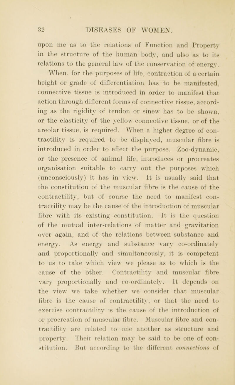 upon me as to the relations of Function and Property in the structure of the human body, and also as to its relations to the general law of the conservation of energy. When, for the purposes of life, contraction of a certain height or grade of differentiation has to be manifested, connective tissue is introduced in order to manifest that action through different forms of connective tissue, accord- ing as the rigidity of tendon or sinew has to be shown, or the elasticity of the yellow connective tissue, or of the areolar tissue, is required. When a higher degree of con- tractility is required to be displayed, muscular fibre is introduced in order to effect the purpose. Zoo-dynamic, or the presence of animal life, introduces or procreates organisation suitable to carry out the purposes which (unconsciously) it has in view. It is usually said that the constitution of the muscular fibre is the cause of the contractility, but of course the need to manifest con- tractility may be the cause of the introduction of muscular fibre with its existing constitution. It is the question of the mutual inter-relations of matter and gravitation over again, and of the relations between substance and energy. As energy and substance vary co-ordinately and proportionally and simultaneously, it is competent to us to take which view we please as to which is the cause of the other. Contractility and muscular fibre */ vary proportionally and co-ordinately. It depends on the view we take whether we consider that muscular fibre is the cause of contractilitv, or that the need to exercise contractilitv is the cause of the introduction of « or procreation of muscular fibre. Muscular fibre and con- tractility are related to one another as structure and property. Their relation may be said to be one of con- stitution, But according to the different connections of