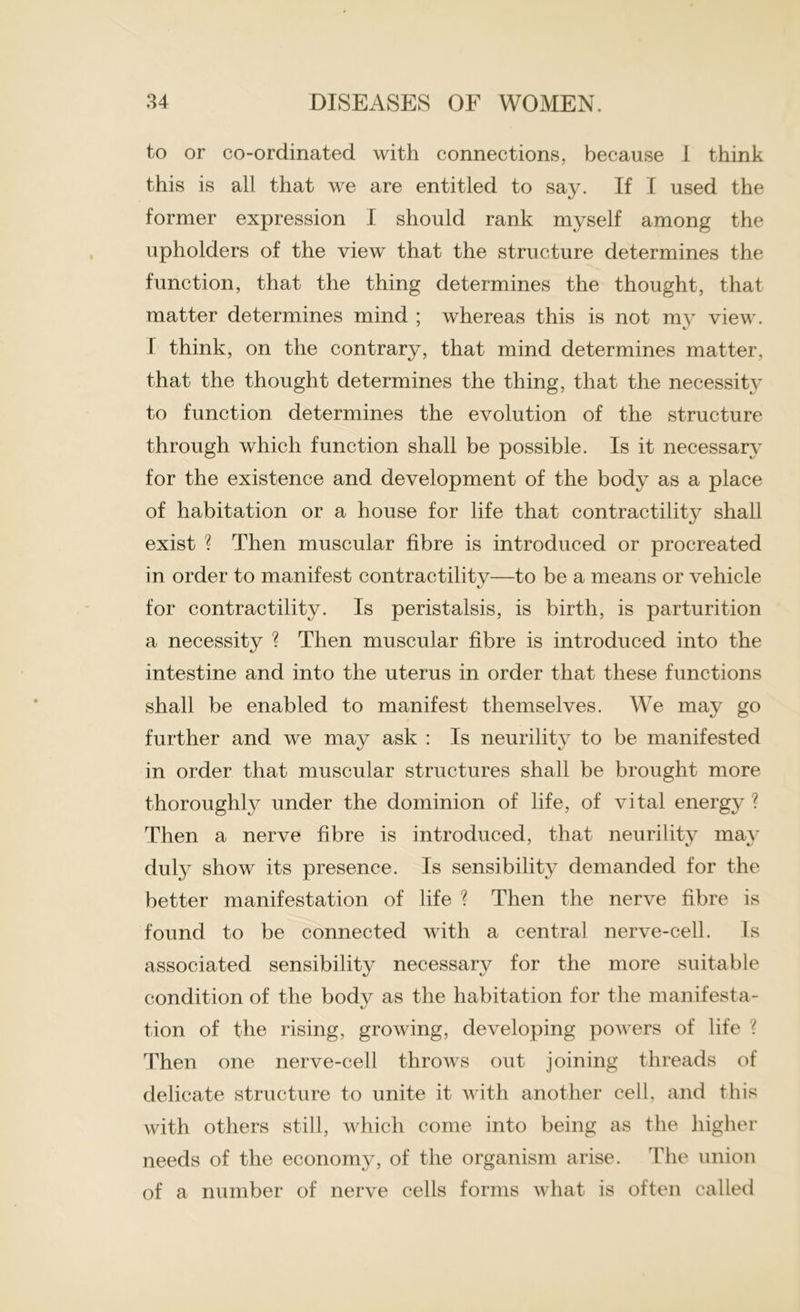 to or co-ordinated with connections, because 1 think this is all that we are entitled to say. If I used the former expression I should rank myself among the upholders of the view that the structure determines the function, that the thing determines the thought, that matter determines mind ; whereas this is not my view. I think, on the contrary, that mind determines matter, that the thought determines the thing, that the necessity to function determines the evolution of the structure through which function shall be possible. Is it necessary for the existence and development of the body as a place of habitation or a house for life that contractility shall exist ? Then muscular fibre is introduced or procreated in order to manifest contractilitv—to be a means or vehicle for contractility. Is peristalsis, is birth, is parturition a necessity ? Then muscular fibre is introduced into the intestine and into the uterus in order that these functions shall be enabled to manifest themselves. We may go further and we may ask : Is neurility to be manifested in order that muscular structures shall be brought more thoroughly under the dominion of life, of vital energy ? Then a nerve fibre is introduced, that neurility may duly show its presence. Is sensibility demanded for the better manifestation of life ? Then the nerve fibre is found to be connected with a central nerve-cell. Is associated sensibility necessary for the more suitable condition of the body as the habitation for the manifesta- tion of the rising, growing, developing powers of life ? Then one nerve-cell throws out joining threads of delicate structure to unite it with another cell, and this with others still, which come into being as the higher needs of the economy, of the organism arise. The union of a number of nerve cells forms what is often called