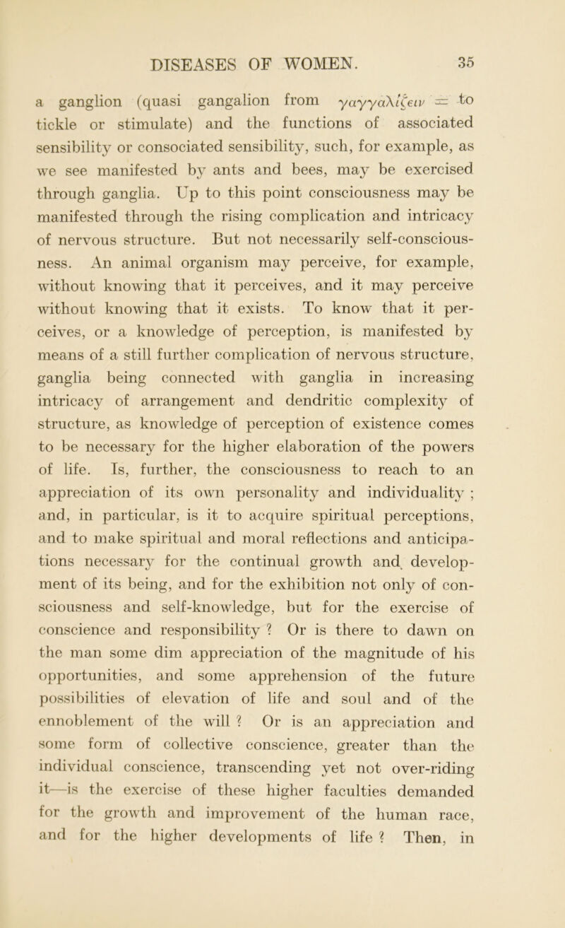 a ganglion (quasi gangalion from yayyaXlCeiv = to tickle or stimulate) and the functions of associated sensibility or consociated sensibility, such, for example, as we see manifested by ants and bees, may be exercised through ganglia. Up to this point consciousness may be manifested through the rising complication and intricacy of nervous structure. But not necessarily self-conscious- ness. An animal organism may perceive, for example, without knowing that it perceives, and it may perceive without knowing that it exists. To know that it per- ceives, or a knowledge of perception, is manifested by means of a still further complication of nervous structure, ganglia being connected with ganglia in increasing intricacy of arrangement and dendritic complexity of structure, as knowledge of perception of existence comes to be necessary for the higher elaboration of the powers of life. Is, further, the consciousness to reach to an appreciation of its own personality and individuality ; and, in particular, is it to acquire spiritual perceptions, and to make spiritual and moral reflections and anticipa- tions necessary for the continual growth and develop- ment of its being, and for the exhibition not only of con- sciousness and self-knowledge, but for the exercise of conscience and responsibility ? Or is there to dawn on the man some dim appreciation of the magnitude of his opportunities, and some apprehension of the future possibilities of elevation of life and soul and of the ennoblement of the will ? Or is an appreciation and some form of collective conscience, greater than the individual conscience, transcending yet not over-riding it—is the exercise of these higher faculties demanded for the growth and improvement of the human race, and for the higher developments of life ? Then, in