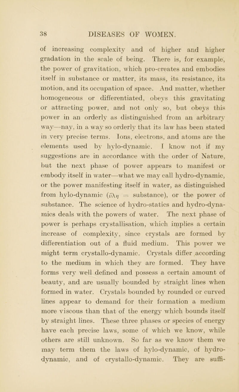 of increasing complexity and of higher and higher gradation in the scale of being. There is, for example, the power of gravitation, which pro-creates and embodies itself in substance or matter, its mass, its resistance, its motion, and its occupation of space. And matter, whether homogeneous or differentiated, obeys this gravitating or attracting power, and not only so, but obeys this power in an orderly as distinguished from an arbitrary way—nay, in a way so orderly that its law has been stated in very precise terms. Ions, electrons, and atoms are the elements used by hylo-dvnamic. 1 know not if my suggestions are in accordance with the order of Nature, but the next phase of power appears to manifest or embody itself in water—what we may call hydro-dynamic, or the power manifesting itself in water, as distinguished from hylo-dynamic — substance), or the power of substance. The science of hydro-statics and hydro-dyna- mics deals with the powers of water. The next phase of power is perhaps crystallisation, which implies a certain increase of complexity, since crystals are formed by differentiation out of a fluid medium. This power we might term c^stallo-dynamic. Crystals differ according to the medium in which they are formed. They have forms very well defined and possess a certain amount of beauty, and are usually bounded by straight lines when formed in water. Crystals bounded by rounded or curved lines appear to demand for their formation a medium more viscous than that of the energy which bounds itself by straight lines. These three phases or species of energy have each precise laws, some of which we know, while others are still unknown. So far as we know them we may term them the laws of hylo-dynamic, of hydro- dynamic, and of crystallo-dynamic. They are suffi-