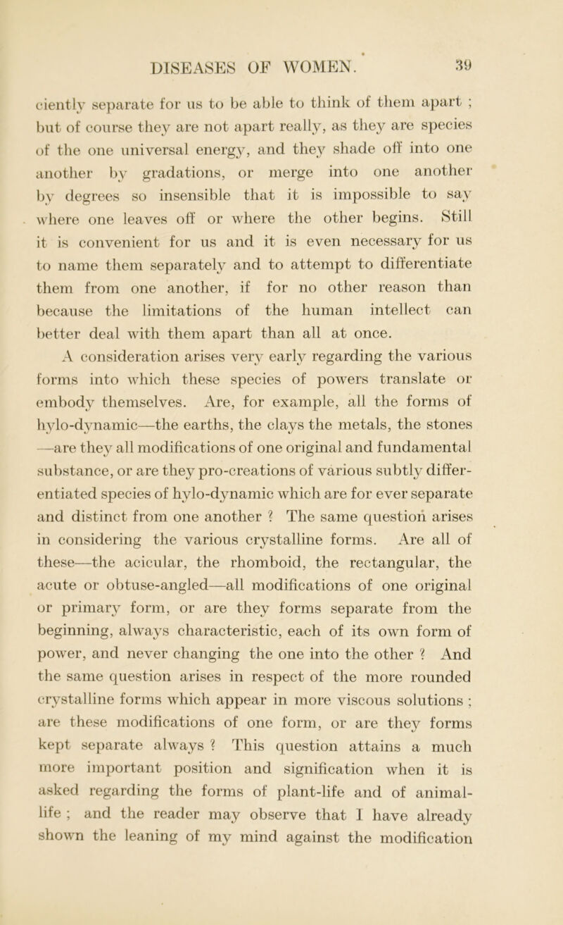 ciently separate for us to be able to think of them apart ; but of course they are not apart really, as they are species of the one universal energy, and they shade off into one another by gradations, or merge into one another by degrees so insensible that it is impossible to say where one leaves off or where the other begins. Still it is convenient for us and it is even necessary for us to name them separately and to attempt to differentiate them from one another, if for no other reason than because the limitations of the human intellect can better deal with them apart than all at once. A consideration arises very early regarding the various forms into which these species of powers translate or embody themselves. Are, for example, all the forms of hylo-dynamic—the earths, the clays the metals, the stones —are they all modifications of one original and fundamental substance, or are they pro-creations of various subtly differ- entiated species of hvlo-dynamic which are for ever separate and distinct from one another ? The same question arises in considering the various crystalline forms. Are all of these—the acicular, the rhomboid, the rectangular, the acute or obtuse-angled—all modifications of one original or primary form, or are they forms separate from the beginning, always characteristic, each of its own form of power, and never changing the one into the other ? And the same question arises in respect of the more rounded crystalline forms which appear in more viscous solutions ; are these modifications of one form, or are they forms kept separate always ? This question attains a much more important position and signification when it is asked regarding the forms of plant-life and of animal- life ; and the reader may observe that I have already shown the leaning of my mind against the modification
