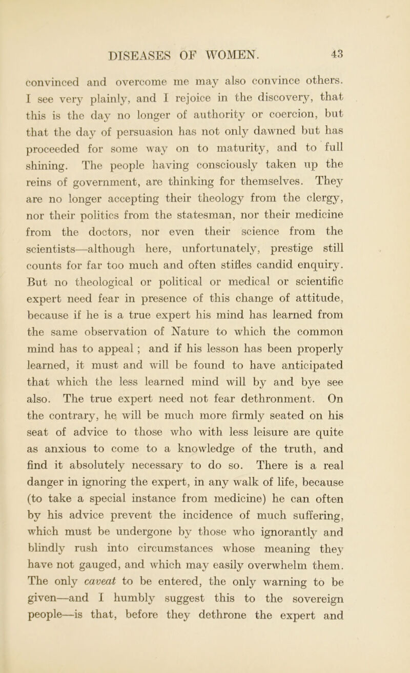 convinced and overcome me may also convince others. I see very plainly, and I rejoice in the discovery, that this is the day no longer of authority or coercion, but that the day of persuasion has not only dawned but has proceeded for some way on to maturity, and to full shining. The people having consciously taken up the reins of government, are thinking for themselves. They are no longer accepting their theology from the clergy, nor their politics from the statesman, nor their medicine from the doctors, nor even their science from the scientists—although here, unfortunately, prestige still counts for far too much and often stifles candid enquiry. But no theological or political or medical or scientific expert need fear in presence of this change of attitude, because if he is a true expert his mind has learned from the same observation of Nature to which the common mind has to appeal; and if his lesson has been properly learned, it must and will be found to have anticipated that which the less learned mind will by and bye see also. The true expert need not fear dethronment. On the contrary, he will be much more firmly seated on his seat of advice to those who with less leisure are quite as anxious to come to a knowledge of the truth, and find it absolutely necessar}^ to do so. There is a real danger in ignoring the expert, in any walk of life, because (to take a special instance from medicine) he can often by his advice prevent the incidence of much suffering, which must be undergone by those who ignorantly and blindly rush into circumstances whose meaning they have not gauged, and which may easily overwhelm them. The only caveat to be entered, the only warning to be given—and I humbly suggest this to the sovereign people—is that, before they dethrone the expert and