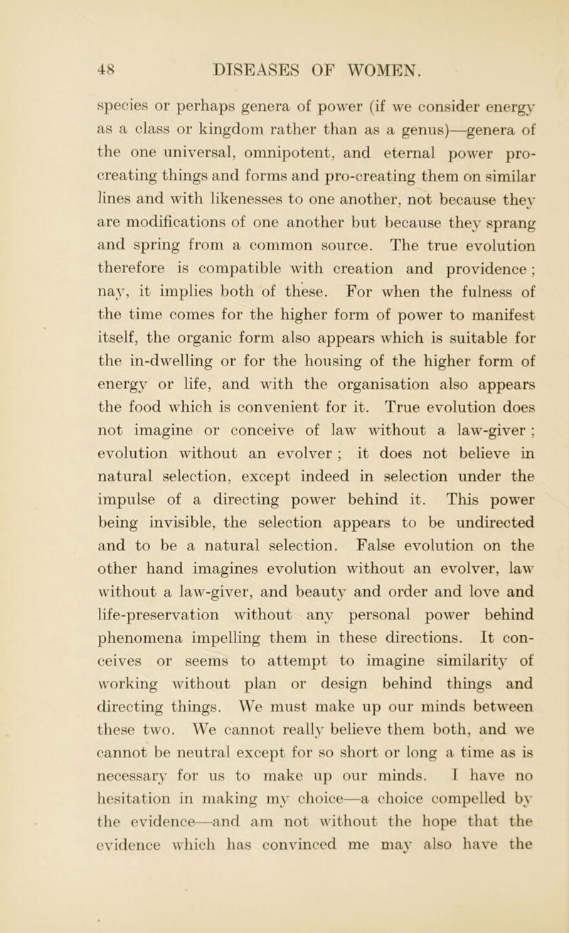 species or perhaps genera of power (if we consider energy as a class or kingdom rather than as a genus)—genera of the one universal, omnipotent, and eternal power pro- creating things and forms and pro-creating them on similar lines and with likenesses to one another, not because they are modifications of one another but because they sprang and spring from a common source. The true evolution therefore is compatible with creation and providence; nay, it implies both of these. For when the fulness of the time comes for the higher form of power to manifest itself, the organic form also appears which is suitable for the in-dwelling or for the housing of the higher form of energy or life, and with the organisation also appears the food which is convenient for it. True evolution does not imagine or conceive of law without a law-giver ; evolution without an evolver ; it does not believe in natural selection, except indeed in selection under the impulse of a directing power behind it. This power being invisible, the selection appears to be undirected and to be a natural selection. False evolution on the other hand imagines evolution without an evolver, law without a law-giver, and beauty and order and love and life-preservation without any personal power behind phenomena impelling them in these directions. It con- ceives or seems to attempt to imagine similarity of working without plan or design behind things and directing things. We must make up our minds between these two. We cannot really believe them both, and we cannot be neutral except for so short or long a time as is necessary for us to make up our minds. I have no hesitation in making my choice—a choice compelled by the evidence—and am not without the hope that the evidence which has convinced me may also have the