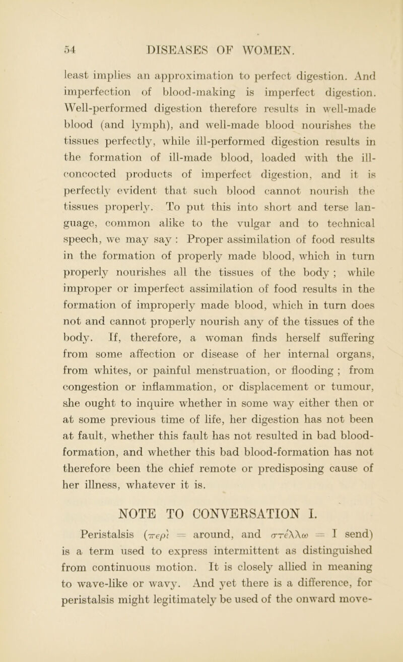 least implies an approximation to perfect digestion. And imperfection of blood-making is imperfect digestion. Well-performed digestion therefore results in well-made blood (and lymph), and well-made blood nourishes the tissues perfectly, while ill-performed digestion results in the formation of ill-made blood, loaded with the ill- eoncocted products of imperfect digestion, and it is perfectly evident that such blood cannot nourish the tissues properly. To put this into short and terse lan- guage, common alike to the vulgar and to technical speech, Ave may say : Proper assimilation of food results in the formation of properly made blood, which in turn properly nourishes all the tissues of the body ; while improper or imperfect assimilation of food results in the formation of improperly made blood, which in turn does not and cannot properly nourish any of the tissues of the body. If, therefore, a woman finds herself suffering from some affection or disease of her internal organs, from whites, or painful menstruation, or flooding ; from congestion or inflammation, or displacement or tumour, she ought to inquire whether in some way either then or at some previous time of life, her digestion has not been at fault, whether this fault has not resulted in bad blood- formation, and whether this bad blood-formation has not therefore been the chief remote or predisposing cause of her illness, whatever it is. NOTE TO CONVERSATION I. Peristalsis (7repl = around, and o-tcWoo — 1 send) is a term used to express intermittent as distinguished from continuous motion. It is closety allied in meaning to wave-like or wavy. And yet there is a difference, for peristalsis might legitimately be used of the onward move-